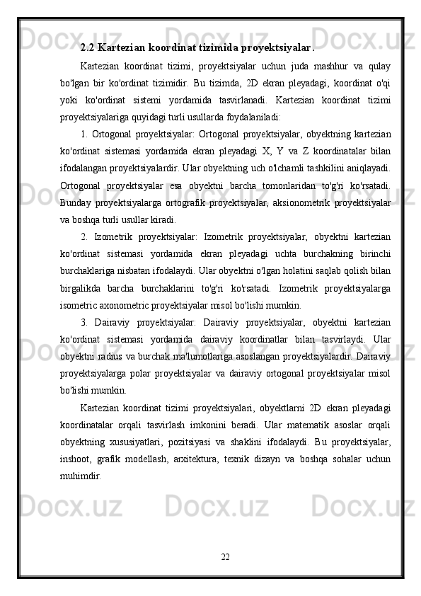 2.2 Kartezian koordinat tizimida proyektsiyalar.
Kartezian   koordinat   tizimi,   proyektsiyalar   uchun   juda   mashhur   va   qulay
bo'lgan   bir   ko'ordinat   tizimidir.   Bu   tizimda,   2D   ekran   pleyadagi,   koordinat   o'qi
yoki   ko'ordinat   sistemi   yordamida   tasvirlanadi.   Kartezian   koordinat   tizimi
proyektsiyalariga quyidagi turli usullarda foydalaniladi:
1.   Ortogonal   proyektsiyalar:   Ortogonal   proyektsiyalar,   obyektning   kartezian
ko'ordinat   sistemasi   yordamida   ekran   pleyadagi   X,   Y   va   Z   koordinatalar   bilan
ifodalangan proyektsiyalardir. Ular obyektning uch o'lchamli tashkilini aniqlayadi.
Ortogonal   proyektsiyalar   esa   obyektni   barcha   tomonlaridan   to'g'ri   ko'rsatadi.
Bunday   proyektsiyalarga   ortografik   proyektsiyalar,   aksionometrik   proyektsiyalar
va boshqa turli usullar kiradi.
2.   Izometrik   proyektsiyalar:   Izometrik   proyektsiyalar,   obyektni   kartezian
ko'ordinat   sistemasi   yordamida   ekran   pleyadagi   uchta   burchakning   birinchi
burchaklariga nisbatan ifodalaydi. Ular obyektni o'lgan holatini saqlab qolish bilan
birgalikda   barcha   burchaklarini   to'g'ri   ko'rsatadi.   Izometrik   proyektsiyalarga
isometric axonometric proyektsiyalar misol bo'lishi mumkin.
3.   Dairaviy   proyektsiyalar:   Dairaviy   proyektsiyalar,   obyektni   kartezian
ko'ordinat   sistemasi   yordamida   dairaviy   koordinatlar   bilan   tasvirlaydi.   Ular
obyektni radius va burchak ma'lumotlariga asoslangan proyektsiyalardir. Dairaviy
proyektsiyalarga   polar   proyektsiyalar   va   dairaviy   ortogonal   proyektsiyalar   misol
bo'lishi mumkin.
Kartezian   koordinat   tizimi   proyektsiyalari,   obyektlarni   2D   ekran   pleyadagi
koordinatalar   orqali   tasvirlash   imkonini   beradi.   Ular   matematik   asoslar   orqali
obyektning   xususiyatlari,   pozitsiyasi   va   shaklini   ifodalaydi.   Bu   proyektsiyalar,
inshoot,   grafik   modellash,   arxitektura,   texnik   dizayn   va   boshqa   sohalar   uchun
muhimdir.
22 