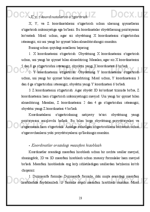 X, y, z koordinatalarini o'zgartirish
X,   Y,   va   Z   koordinatalarini   o'zgartirish   uchun   ularning   qiymatlarini
o'zgartirish imkoniyatiga ega bo'lasiz. Bu koordinatalar obyektlarning pozitsiyasini
ko'rsatadi.   Misol   uchun,   agar   siz   obyektning   X   koordinatasini   o'zgartirishni
istasangiz, siz uni yangi bir qiymat bilan almashtirishingiz mumkin.
Buning uchun quyidagi amallarni bajaring:
1.   X   koordinatasini   o'zgartirish:   Obyektning   X   koordinatasini   o'zgartirish
uchun, uni yangi bir qiymat bilan almashtiring. Masalan, agar siz X koordinatasini
5 dan 8 ga o'zgartirishni istasangiz, obyektni yangi X koordinatasi 8 bo'ladi.
2.   Y   koordinatasini   o'zgartirish:   Obyektning   Y   koordinatasini   o'zgartirish
uchun,   uni   yangi   bir   qiymat   bilan   almashtiring.   Misol   uchun,   Y   koordinatasini   3
dan 6 ga o'zgartirishni istasangiz, obyektni yangi Y koordinatasi 6 bo'ladi.
3. Z koordinatasini o'zgartirish: Agar obyekt 3D ko'ordinat tizimida bo'lsa, Z
koordinatasini ham o'zgartirish imkoniyatingiz mavjud. Uni yangi bir qiymat bilan
almashtiring.   Masalan,   Z   koordinatasini   2   dan   4   ga   o'zgartirishni   istasangiz,
obyektni yangi Z koordinatasi 4 bo'ladi.
Koordinatalarni   o'zgartirishning   natijaviy   ta'siri   obyektning   yangi
pozitsiyasini   aniqlovchi   bo'ladi.   Bu   bilan   birga   obyektning   proyektsiyalari   va
o'zgarmasini ham o'zgartiradi. Amalga oshirilgan o'zgartirishlarni ko'rsatish uchun
o'zgaruvchanlarni yoki proyektsiyalarni qo'llashingiz mumkin.

  Koordinatlar orasidagi masofani hisoblash
Koordinatlar   orasidagi   masofani   hisoblash   uchun   bir   nechta   usullar   mavjud,
shuningdek, 2D va 3D masofani hisoblash uchun xususiy formulalar ham mavjud
bo'ladi.   Masofani   hisoblashda   eng   ko'p   ishlatiladigan   usullardan   ba'zilarini   ko'rib
chiqamiz:
1.   Duzmasofa   formula:   Duzmasofa   formula,   ikki   nuqta   orasidagi   masofani
hisoblashda   foydalaniladi.   U   formula   orqali   masofani   hisoblash   mumkin.   Misol
23 