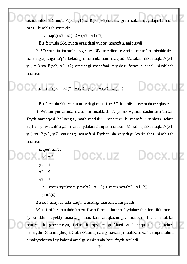 uchun, ikki 2D nuqta A(x1, y1) va B(x2, y2) orasidagi masofani quyidagi formula
orqali hisoblash mumkin:
      d = sqrt((x2 - x1)^2 + (y2 - y1)^2)
   Bu formula ikki nuqta orasidagi yuqori masofani aniqlaydi.
2. 3D masofa formula:  Agar  siz 3D koordinat  tizimida masofani  hisoblashni
istasangiz, unga to'g'ri keladigan formula ham mavjud. Masalan, ikki nuqta A(x1,
y1,   z1)   va   B(x2,   y2,   z2)   orasidagi   masofani   quyidagi   formula   orqali   hisoblash
mumkin:
   d = sqrt((x2 - x1)^2 + (y2 - y1)^2 + (z2 - z1)^2)
   Bu formula ikki nuqta orasidagi masofani 3D koordinat tizimida aniqlaydi.
3.  Python   yordamida   masofani   hisoblash:   Agar   siz   Python   dasturlash   tilidan
foydalanmoqchi   bo'lsangiz,   math   modulini   import   qilib,   masofa   hisoblash   uchun
sqrt va pow funktsiyalaridan foydalanishingiz mumkin. Masalan, ikki nuqta A(x1,
y1)   va   B(x2,   y2)   orasidagi   masofani   Python   da   quyidagi   ko'rinishda   hisoblash
mumkin:
   import math
      x1 = 2
   y1 = 3
   x2 = 5
   y2 = 7
      d = math.sqrt(math.pow(x2 - x1, 2) + math.pow(y2 - y1, 2))
      print(d)
Bu kod natijada ikki nuqta orasidagi masofani chiqaradi.
Masofani hisoblashda ko'rsatilgan formulalardan foydalanish bilan, ikki nuqta
(yoki   ikki   obyekt)   orasidagi   masofani   aniqlashingiz   mumkin.   Bu   formulalar
matematik,   geometriya,   fizika,   kompyuter   grafikasi   va   boshqa   sohalar   uchun
asosiydir. Shuningdek, 3D obyektlarni, navigatsiyani, robotikani va boshqa muhim
amaliyotlar va loyihalarni amalga oshirishda ham foydalaniladi.
24 