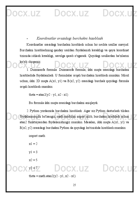 Koordinatlar orasidagi burchakni hisoblash
Koordinatlar orasidagi burchakni hisoblash uchun bir nechta usullar mavjud.
Burchakni hisoblashning qanday usuldan foydalanish kerakligi va qaysi koordinat
tizimida ishlash kerakligi, savolga qarab o'zgaradi. Quyidagi usullardan ba'zilarini
ko'rib chiqamiz:
1.   Duzmasofa   formula:   Duzmasofa   formula,   ikki   nuqta   orasidagi   burchakni
hisoblashda foydalaniladi. U formulalar orqali burchakni hisoblash mumkin. Misol
uchun, ikki 2D nuqta A(x1, y1) va B(x2, y2) orasidagi burchak quyidagi formula
orqali hisoblash mumkin:
   theta = atan2(y2 - y1, x2 - x1)
   Bu formula ikki nuqta orasidagi burchakni aniqlaydi.
2. Python yordamida burchakni hisoblash: Agar siz Python dasturlash tilidan
foydalanmoqchi bo'lsangiz, math modulini import qilib, burchakni hisoblash uchun
atan2 funktsiyasidan  foydalanishingiz  mumkin. Masalan,  ikki  nuqta A(x1, y1)  va
B(x2, y2) orasidagi burchakni Python da quyidagi ko'rinishda hisoblash mumkin:
   import math
   x1 = 2
   y1 = 3
   x2 = 5
   y2 = 7
   theta = math.atan2(y2 - y1, x2 - x1)
25 