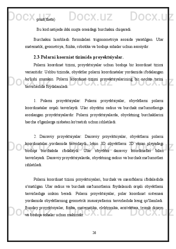    print(theta)
   Bu kod natijada ikki nuqta orasidagi burchakni chiqaradi.
Burchakni   hisoblash   formulalari   trigonometriya   asosida   yaratilgan.   Ular
matematik, geometriya, fizika, robotika va boshqa sohalar uchun asosiydir. 
2.3 Polarni koorniat tizimida proyektsiyalar.
Polarni   koordinat   tizimi,   proyektsiyalar   uchun   boshqa   bir   koordinat   tizimi
variantidir. Ushbu tizimda, obyektlar polarni koordinatalar yordamida ifodalangan
bo'lishi   mumkin.   Polarni   koordinat   tizimi   proyektsiyalarining   bir   nechta   turini
tasvirlashda foydalaniladi:
1.   Polarni   proyektsiyalar:   Polarni   proyektsiyalar,   obyektlarni   polarni
koordinatalar   orqali   tasvirlaydi.   Ular   obyektni   radius   va   burchak   ma'lumotlariga
asoslangan   proyektsiyalardir.   Polarni   proyektsiyalarda,   obyektning   burchaklarini
barcha o'lganlarga nisbatan ko'rsatish uchun ishlatiladi.
2.   Dairaviy   proyektsiyalar:   Dairaviy   proyektsiyalar,   obyektlarni   polarni
koordinatalar   yordamida   tasvirlaydi,   lekin   3D   obyektlarni   2D   ekran   pleyadagi
boshqa   burchakda   ifodalaydi.   Ular   obyektni   dairaviy   koordinatlar   bilan
tasvirlayadi. Dairaviy proyektsiyalarda, obyektning radius va burchak ma'lumotlari
ishlatiladi.
Polarni   koordinat   tizimi   proyektsiyalari,   burchak   va   masofalarni   ifodalashda
o'rnatilgan.   Ular   radius   va   burchak   ma'lumotlarini   foydalanish   orqali   obyektlarni
tasvirlashga   imkon   beradi.   Polarni   proyektsiyalar,   polar   koordinat   sistemasi
yordamida   obyektlarning   geometrik   xususiyatlarini   tasvirlashda   keng   qo'llaniladi.
Bunday proyektsiyalar, fizika, matematika, elektronika, arxitektura, texnik dizayn
va boshqa sohalar uchun muhimdir.
26 