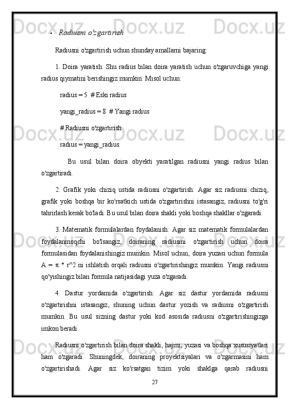 Radiusni o'zgartirish
Radiusni o'zgartirish uchun shunday amallarni bajaring:
1. Doira yaratish:  Shu radius bilan doira yaratish uchun o'zgaruvchiga yangi
radius qiymatini berishingiz mumkin. Misol uchun:
   radius = 5  # Eski radius
   yangi_radius = 8  # Yangi radius
   # Radiusni o'zgartirish
   radius = yangi_radius
      Bu   usul   bilan   doira   obyekti   yaratilgan   radiusni   yangi   radius   bilan
o'zgartiradi.
2.   Grafik   yoki   chiziq   ustida   radiusni   o'zgartirish:   Agar   siz   radiusni   chiziq,
grafik   yoki   boshqa   bir   ko'rsatkich   ustida   o'zgartirishni   istasangiz,   radiusni   to'g'ri
tahrirlash kerak bo'ladi. Bu usul bilan doira shakli yoki boshqa shakllar o'zgaradi.
3.   Matematik   formulalardan   foydalanish:   Agar   siz   matematik   formulalardan
foydalanmoqchi   bo'lsangiz,   doiraning   radiusini   o'zgartirish   uchun   doira
formulasidan foydalanishingiz mumkin. Misol uchun, doira yuzasi uchun formula
A   =   π   *   r^2   ni   ishlatish   orqali   radiusni   o'zgartirishingiz   mumkin.   Yangi   radiusni
qo'yishingiz bilan formula natijasidagi yuza o'zgaradi.
4.   Dastur   yordamida   o'zgartirish:   Agar   siz   dastur   yordamida   radiusni
o'zgartirishni   istasangiz,   shuning   uchun   dastur   yozish   va   radiusni   o'zgartirish
mumkin.   Bu   usul   sizning   dastur   yoki   kod   asosida   radiusni   o'zgartirishingizga
imkon beradi.
Radiusni o'zgartirish bilan doira shakli, hajmi, yuzasi va boshqa xususiyatlari
ham   o'zgaradi.   Shuningdek,   doiraning   proyektsiyalari   va   o'zgarmasini   ham
o'zgartirishadi.   Agar   siz   ko'rsatgan   tizim   yoki   shaklga   qarab   radiusni
27