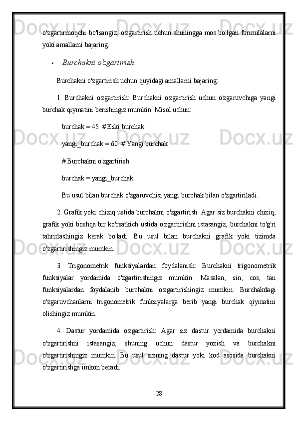 o'zgartirmoqchi bo'lsangiz, o'zgartirish uchun shuningga mos bo'lgan formulalarni
yoki amallarni bajaring.
  Burchakni o'zgartirish
Burchakni o'zgartirish uchun quyidagi amallarni bajaring:
1.   Burchakni   o'zgartirish:   Burchakni   o'zgartirish   uchun   o'zgaruvchiga   yangi
burchak qiymatini berishingiz mumkin. Misol uchun:
   burchak = 45  # Eski burchak
   yangi_burchak = 60  # Yangi burchak
   # Burchakni o'zgartirish
   burchak = yangi_burchak
   Bu usul bilan burchak o'zgaruvchisi yangi burchak bilan o'zgartiriladi.
2. Grafik yoki chiziq ustida burchakni o'zgartirish: Agar siz burchakni chiziq,
grafik yoki boshqa bir ko'rsatkich ustida o'zgartirishni istasangiz, burchakni to'g'ri
tahrirlashingiz   kerak   bo'ladi.   Bu   usul   bilan   burchakni   grafik   yoki   tizimda
o'zgartirishingiz mumkin.
3.   Trigonometrik   funksiyalardan   foydalanish:   Burchakni   trigonometrik
funksiyalar   yordamida   o'zgartirishingiz   mumkin.   Masalan,   sin,   cos,   tan
funksiyalardan   foydalanib   burchakni   o'zgartirishingiz   mumkin.   Burchakdagi
o'zgaruvchanlarni   trigonometrik   funksiyalarga   berib   yangi   burchak   qiymatini
olishingiz mumkin.
4.   Dastur   yordamida   o'zgartirish:   Agar   siz   dastur   yordamida   burchakni
o'zgartirishni   istasangiz,   shuning   uchun   dastur   yozish   va   burchakni
o'zgartirishingiz   mumkin.   Bu   usul   sizning   dastur   yoki   kod   asosida   burchakni
o'zgartirishga imkon beradi.
28 