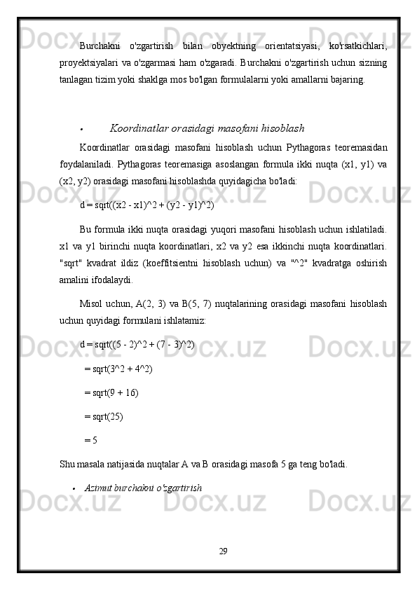 Burchakni   o'zgartirish   bilan   obyektning   orientatsiyasi,   ko'rsatkichlari,
proyektsiyalari va o'zgarmasi ham o'zgaradi. Burchakni o'zgartirish uchun sizning
tanlagan tizim yoki shaklga mos bo'lgan formulalarni yoki amallarni bajaring.
Koordinatlar orasidagi masofani hisoblash
Koordinatlar   orasidagi   masofani   hisoblash   uchun   Pythagoras   teoremasidan
foydalaniladi.   Pythagoras   teoremasiga   asoslangan   formula   ikki   nuqta   (x1,   y1)   va
(x2, y2) orasidagi masofani hisoblashda quyidagicha bo'ladi:
d = sqrt((x2 - x1)^2 + (y2 - y1)^2)
Bu formula ikki nuqta orasidagi yuqori masofani hisoblash uchun ishlatiladi.
x1   va   y1   birinchi   nuqta   koordinatlari,   x2   va   y2   esa   ikkinchi   nuqta   koordinatlari.
"sqrt"   kvadrat   ildiz   (koeffitsientni   hisoblash   uchun)   va   "^2"   kvadratga   oshirish
amalini ifodalaydi.
Misol   uchun,   A(2,   3)   va   B(5,   7)   nuqtalarining   orasidagi   masofani   hisoblash
uchun quyidagi formulani ishlatamiz:
d = sqrt((5 - 2)^2 + (7 - 3)^2)
  = sqrt(3^2 + 4^2)
  = sqrt(9 + 16)
  = sqrt(25)
  = 5
Shu masala natijasida nuqtalar A va B orasidagi masofa 5 ga teng bo'ladi.	

Azimut burchakni o'zgartirish
29 