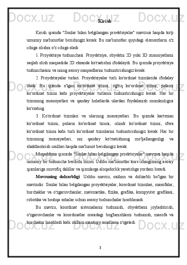 Kirish
Kirish   qismda   "Sonlar   bilan   belgilangan   proektsiyalar"   mavzusi   haqida   ko'p
umumiy ma'lumotlar  berishingiz kerak. Bu  ma'lumotlar  quyidagi  elementlarni  o'z
ichiga olishni o'z ichiga oladi:
1. Proyektsiya tushunchasi: Proyektsiya, obyektni 2D yoki 3D xususiyatlarni
saqlab olish maqsadida 2D ekranda ko'rsatishni ifodalaydi. Bu qismda proyektsiya
tushunchasini va uning asosiy maqsadlarini tushuntirishingiz kerak.
2.   Proyektsiyalar   turlari:   Proyektsiyalar   turli   ko'ordinat   tizimlarida   ifodalay
oladi.   Bu   qismda   o'lgan   ko'ordinat   tizimi,   og'riq   ko'ordinat   tizimi,   polarni
ko'ordinat   tizimi   kabi   proyektsiyalar   turlarini   tushuntirishingiz   kerak.   Har   bir
tizimning   xususiyatlari   va   qanday   holatlarda   ulardan   foydalanish   mumkinligini
ko'rsating.
3.   Ko'ordinat   tizimlari   va   ularning   xususiyatlari:   Bu   qismda   kartezian
ko'ordinat   tizimi,   polarni   ko'ordinat   tizimi,   cilindr   ko'ordinat   tizimi,   sfera
ko'ordinat   tizimi   kabi   turli   ko'ordinat   tizimlarini   tushuntirishingiz   kerak.   Har   bir
tizimning   xususiyatlari,   uni   qanday   ko'rsatishning   mo'ljallanganligi   va
shakllantirish usullari haqida ma'lumot berishingiz kerak.
Muqaddima qismida "Sonlar bilan belgilangan proektsiyalar" mavzusi haqida
umumiy bir tushuncha berilishi lozim. Ushbu ma'lumotlar kurs ishingizning asosiy
qismlariga muvofiq dalillar va qismlarga aloqadorlik yaratishga yordam beradi.
Mavzuning   dolzarbligi :   Ushbu   mavzu,   mühim   va   dolzarbli   bo'lgan   bir
mavzudir. Sonlar  bilan  belgilangan  proyektsiyalar,  koordinat   tizimlari,  masofalar,
burchaklar   va   o'zgaruvchanlar,   matematika,   fizika,   grafika,   kompyuter   grafikasi,
robotika va boshqa sohalar uchun asosiy tushunchalar hisoblanadi.
Bu   mavzu,   koordinat   sistemalarini   tushunish,   obyektlarni   joylashtirish,
o'zgaruvchanlar   va   koordinatlar   orasidagi   bog'lanishlarni   tushunish,   masofa   va
burchakni hisoblash kabi muhim mantiqiy amallarni o'rgatadi.
3 