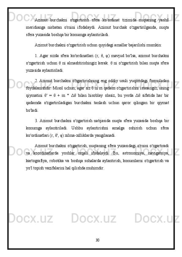 Azimut   burchakni   o'zgartirish   sfera   ko'ordinat   tizimida   nuqtaning   yashil
meridianga   nisbatan   o'rnini   ifodalaydi.   Azimut   burchak   o'zgartirilganda,   nuqta
sfera yuzasida boshqa bir konumga aylantiriladi. 
Azimut burchakni o'zgartirish uchun quyidagi amallar bajarilishi mumkin:
1.   Agar   sizda   sfera   ko'ordinatlari   (r,   θ,   φ)   mavjud   bo'lsa,   azimut   burchakni
o'zgartirish   uchun   θ   ni   almashtirishingiz   kerak.   θ   ni   o'zgartirish   bilan   nuqta   sfera
yuzasida aylantiriladi.
2. Azimut  burchakni  o'zgartirishning  eng oddiy usuli  yuqoridagi  formuladan
foydalanishdir. Misol uchun, agar siz θ ni m qadam o'zgartirishni istasangiz, uning
qiymatini   θ'   =   θ   +   m   *   Δθ   bilan   hisoblay   olasiz,   bu   yerda   Δθ   sifatida   har   bir
qadamda   o'zgartiriladigan   burchakni   tanlash   uchun   qaror   qilingan   bir   qiymat
bo'ladi.
3.   Azimut   burchakni   o'zgartirish   natijasida   nuqta   sfera   yuzasida   boshqa   bir
konumga   aylantiriladi.   Ushbu   aylantirishni   amalga   oshirish   uchun   sfera
ko'ordinatlari (r, θ', φ) xilma-xilliklarda yangilanadi.
Azimut burchakni o'zgartirish, nuqtaning sfera yuzasidagi  o'rnini o'zgartiradi
va   koordinatlarda   yoshlar   orqali   ifodalaydi.   Bu,   astronomiya,   navigatsiya,
kartografiya,  robotika  va   boshqa  sohalarda   aylantirish,   konumlarni  o'zgartirish  va
yo'l topish vazifalarini hal qilishda muhimdir.
30 