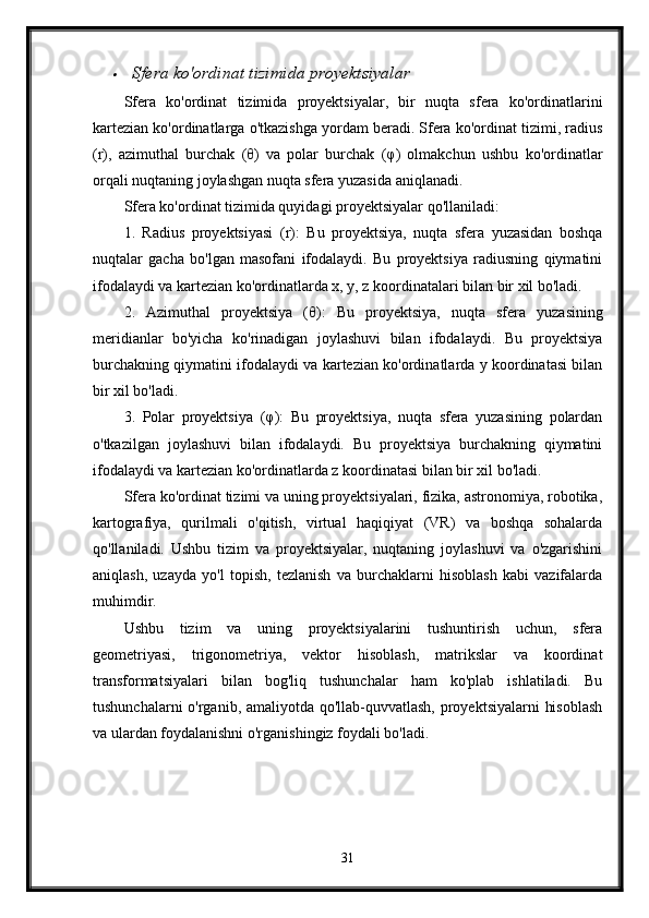 Sfera ko'ordinat tizimida proyektsiyalar
Sfera   ko'ordinat   tizimida   proyektsiyalar,   bir   nuqta   sfera   ko'ordinatlarini
kartezian ko'ordinatlarga o'tkazishga yordam beradi. Sfera ko'ordinat tizimi, radius
(r),   azimuthal   burchak   (θ)   va   polar   burchak   (φ)   olmakchun   ushbu   ko'ordinatlar
orqali nuqtaning joylashgan nuqta sfera yuzasida aniqlanadi.
Sfera ko'ordinat tizimida quyidagi proyektsiyalar qo'llaniladi:
1.   Radius   proyektsiyasi   (r):   Bu   proyektsiya,   nuqta   sfera   yuzasidan   boshqa
nuqtalar   gacha   bo'lgan   masofani   ifodalaydi.   Bu   proyektsiya   radiusning   qiymatini
ifodalaydi va kartezian ko'ordinatlarda x, y, z koordinatalari bilan bir xil bo'ladi.
2.   Azimuthal   proyektsiya   ( θ ):   Bu   proyektsiya,   nuqta   sfera   yuzasining
meridianlar   bo'yicha   ko'rinadigan   joylashuvi   bilan   ifodalaydi.   Bu   proyektsiya
burchakning qiymatini ifodalaydi va kartezian ko'ordinatlarda y koordinatasi bilan
bir xil bo'ladi.
3.   Polar   proyektsiya   ( φ ):   Bu   proyektsiya,   nuqta   sfera   yuzasining   polardan
o'tkazilgan   joylashuvi   bilan   ifodalaydi.   Bu   proyektsiya   burchakning   qiymatini
ifodalaydi va kartezian ko'ordinatlarda z koordinatasi bilan bir xil bo'ladi.
Sfera ko'ordinat tizimi va uning proyektsiyalari, fizika, astronomiya, robotika,
kartografiya,   qurilmali   o'qitish,   virtual   haqiqiyat   (VR)   va   boshqa   sohalarda
qo'llaniladi.   Ushbu   tizim   va   proyektsiyalar,   nuqtaning   joylashuvi   va   o'zgarishini
aniqlash,   uzayda   yo'l   topish,   tezlanish   va   burchaklarni   hisoblash   kabi   vazifalarda
muhimdir.
Ushbu   tizim   va   uning   proyektsiyalarini   tushuntirish   uchun,   sfera
geometriyasi,   trigonometriya,   vektor   hisoblash,   matrikslar   va   koordinat
transformatsiyalari   bilan   bog'liq   tushunchalar   ham   ko'plab   ishlatiladi.   Bu
tushunchalarni  o'rganib, amaliyotda qo'llab-quvvatlash, proyektsiyalarni  hisoblash
va ulardan foydalanishni o'rganishingiz foydali bo'ladi.
31 