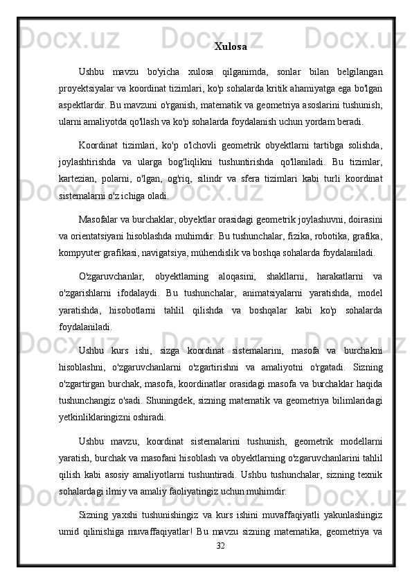 Xulosa
Ushbu   mavzu   bo'yicha   xulosa   qilganimda,   sonlar   bilan   belgilangan
proyektsiyalar va koordinat tizimlari, ko'p sohalarda kritik ahamiyatga ega bo'lgan
aspektlardir. Bu mavzuni o'rganish, matematik va geometriya asoslarini tushunish,
ularni amaliyotda qo'llash va ko'p sohalarda foydalanish uchun yordam beradi.
Koordinat   tizimlari,   ko'p   o'lchovli   geometrik   obyektlarni   tartibga   solishda,
joylashtirishda   va   ularga   bog'liqlikni   tushuntirishda   qo'llaniladi.   Bu   tizimlar,
kartezian,   polarni,   o'lgan,   og'riq,   silindr   va   sfera   tizimlari   kabi   turli   koordinat
sistemalarni o'z ichiga oladi.
Masofalar va burchaklar, obyektlar orasidagi geometrik joylashuvni, doirasini
va orientatsiyani hisoblashda muhimdir. Bu tushunchalar, fizika, robotika, grafika,
kompyuter grafikasi, navigatsiya, mühendislik va boshqa sohalarda foydalaniladi.
O'zgaruvchanlar,   obyektlarning   aloqasini,   shakllarni,   harakatlarni   va
o'zgarishlarni   ifodalaydi.   Bu   tushunchalar,   animatsiyalarni   yaratishda,   model
yaratishda,   hisobotlarni   tahlil   qilishda   va   boshqalar   kabi   ko'p   sohalarda
foydalaniladi.
Ushbu   kurs   ishi,   sizga   koordinat   sistemalarini,   masofa   va   burchakni
hisoblashni,   o'zgaruvchanlarni   o'zgartirishni   va   amaliyotni   o'rgatadi.   Sizning
o'zgartirgan burchak, masofa, koordinatlar  orasidagi  masofa va burchaklar  haqida
tushunchangiz o'sadi. Shuningdek, sizning matematik va geometriya bilimlaridagi
yetkinliklaringizni oshiradi.
Ushbu   mavzu,   koordinat   sistemalarini   tushunish,   geometrik   modellarni
yaratish, burchak va masofani hisoblash va obyektlarning o'zgaruvchanlarini tahlil
qilish   kabi   asosiy   amaliyotlarni   tushuntiradi.   Ushbu   tushunchalar,   sizning   texnik
sohalardagi ilmiy va amaliy faoliyatingiz uchun muhimdir.
Sizning   yaxshi   tushunishingiz   va   kurs   ishini   muvaffaqiyatli   yakunlashingiz
umid   qilinishiga   muvaffaqiyatlar!   Bu   mavzu   sizning   matematika,   geometriya   va
32 