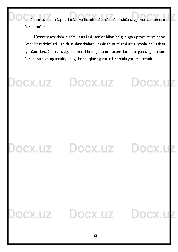 qo'llanma sohalaridagi bilimlar va ko'nikmalar o'zlashtirishda sizga yordam berishi
kerak bo'ladi.
Umumiy ravishda, ushbu kurs ishi, sonlar bilan belgilangan proyektsiyalar va
koordinat  tizimlari haqida tushunchalarni  oshirish va ularni amaliyotda qo'llashga
yordam   beradi.   Bu,   sizga   matematikning   muhim   aspektlarini   o'rganishga   imkon
beradi va sizning amaliyotdagi bo'shliqlaringizni to'ldirishda yordam beradi.
33 