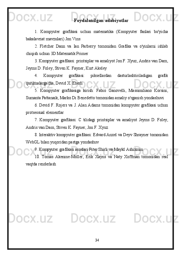 Foydalanilgan adabiyotlar
1.   Kompyuter   grafikasi   uchun   matematika   (Kompyuter   fanlari   bo'yicha
bakalavriat mavzulari) Jon Vins
2.   Fletcher   Dann   va   Ian   Parberry   tomonidan   Grafika   va   o'yinlarni   ishlab
chiqish uchun 3D Matematik Primer
3. Kompyuter grafikasi: printsiplar va amaliyot Jon F. Xyuz, Andris van Dam,
Jeyms D. Foley, Stiven K. Fayner, Kurt Akeley
4.   Kompyuter   grafikasi:   piksellardan   dasturlashtiriladigan   grafik
qurilmalargacha, Devid X. Eberli
5.   Kompyuter   grafikasiga   kirish:   Fabio   Ganovelli,   Massimiliano   Korsini,
Sumanta Pattanaik, Marko Di Benedetto tomonidan amaliy o'rganish yondashuvi
6. Devid F. Rojers va  J. Alan Adams  tomonidan kompyuter  grafikasi  uchun
protsessual elementlar
7.   Kompyuter   grafikasi:   C   tilidagi   printsiplar   va   amaliyot   Jeyms   D.   Foley,
Andris van Dam, Stiven K. Fayner, Jon F. Xyuz
8. Interaktiv kompyuter grafikasi: Edvard Anxel va Deyv Shrayner tomonidan
WebGL bilan yuqoridan pastga yondashuv
9. Kompyuter grafikasi asoslari Piter Shirli va Maykl Ashixmin
10.   Tomas   Akenine-Möller,   Erik   Xayns   va   Naty   Xoffman   tomonidan   real
vaqtda renderlash
34 