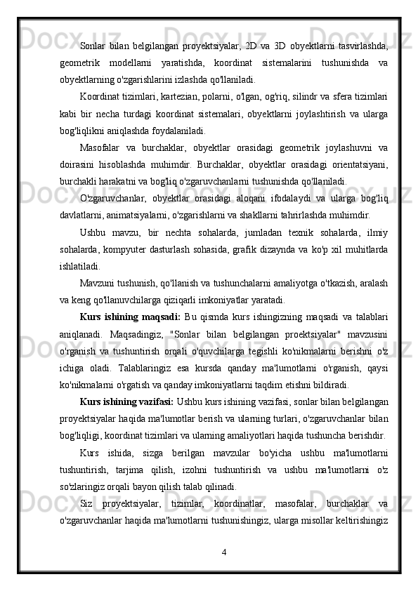 Sonlar   bilan   belgilangan   proyektsiyalar,   2D   va   3D   obyektlarni   tasvirlashda,
geometrik   modellarni   yaratishda,   koordinat   sistemalarini   tushunishda   va
obyektlarning o'zgarishlarini izlashda qo'llaniladi.
Koordinat tizimlari, kartezian, polarni, o'lgan, og'riq, silindr va sfera tizimlari
kabi   bir   necha   turdagi   koordinat   sistemalari,   obyektlarni   joylashtirish   va   ularga
bog'liqlikni aniqlashda foydalaniladi.
Masofalar   va   burchaklar,   obyektlar   orasidagi   geometrik   joylashuvni   va
doirasini   hisoblashda   muhimdir.   Burchaklar,   obyektlar   orasidagi   orientatsiyani,
burchakli harakatni va bog'liq o'zgaruvchanlarni tushunishda qo'llaniladi.
O'zgaruvchanlar,   obyektlar   orasidagi   aloqani   ifodalaydi   va   ularga   bog'liq
davlatlarni, animatsiyalarni, o'zgarishlarni va shakllarni tahrirlashda muhimdir.
Ushbu   mavzu,   bir   nechta   sohalarda,   jumladan   texnik   sohalarda,   ilmiy
sohalarda,   kompyuter   dasturlash   sohasida,   grafik   dizaynda   va  ko'p   xil   muhitlarda
ishlatiladi.
Mavzuni tushunish, qo'llanish va tushunchalarni amaliyotga o'tkazish, aralash
va keng qo'llanuvchilarga qiziqarli imkoniyatlar yaratadi.
Kurs   ishining   maqsadi:   Bu   qismda   kurs   ishingizning   maqsadi   va   talablari
aniqlanadi.   Maqsadingiz,   "Sonlar   bilan   belgilangan   proektsiyalar"   mavzusini
o'rganish   va   tushuntirish   orqali   o'quvchilarga   tegishli   ko'nikmalarni   berishni   o'z
ichiga   oladi.   Talablaringiz   esa   kursda   qanday   ma'lumotlarni   o'rganish,   qaysi
ko'nikmalarni o'rgatish va qanday imkoniyatlarni taqdim etishni bildiradi.
Kurs ishining vazifasi:  Ushbu kurs ishining vazifasi, sonlar bilan belgilangan
proyektsiyalar haqida ma'lumotlar berish va ularning turlari, o'zgaruvchanlar bilan
bog'liqligi, koordinat tizimlari va ularning amaliyotlari haqida tushuncha berishdir.
Kurs   ishida,   sizga   berilgan   mavzular   bo'yicha   ushbu   ma'lumotlarni
tushuntirish,   tarjima   qilish,   izohni   tushuntirish   va   ushbu   ma'lumotlarni   o'z
so'zlaringiz orqali bayon qilish talab qilinadi.
Siz   proyektsiyalar,   tizimlar,   koordinatlar,   masofalar,   burchaklar   va
o'zgaruvchanlar haqida ma'lumotlarni tushunishingiz, ularga misollar keltirishingiz
4 