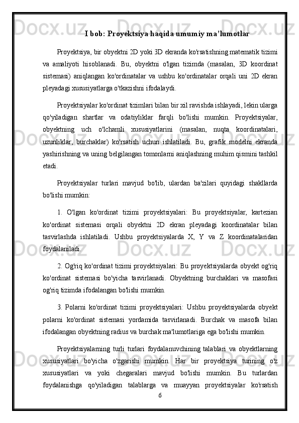 I bob: Proyektsiya haqida umumiy ma’lumotlar
Proyektsiya, bir obyektni 2D yoki 3D ekranda ko'rsatishning matematik tizimi
va   amaliyoti   hisoblanadi.   Bu,   obyektni   o'lgan   tizimda   (masalan,   3D   koordinat
sistemasi)   aniqlangan   ko'ordinatalar   va   ushbu   ko'ordinatalar   orqali   uni   2D   ekran
pleyadagi xususiyatlarga o'tkazishni ifodalaydi.
Proyektsiyalar ko'ordinat tizimlari bilan bir xil ravishda ishlayadi, lekin ularga
qo'yiladigan   shartlar   va   odatiyliklar   farqli   bo'lishi   mumkin.   Proyektsiyalar,
obyektning   uch   o'lchamli   xususiyatlarini   (masalan,   nuqta   koordinatalari,
uzunliklar,   burchaklar)   ko'rsatish   uchun   ishlatiladi.   Bu,   grafik   modelni   ekranda
yashirishning va uning belgilangan tomonlarni aniqlashning muhim qismini tashkil
etadi.
Proyektsiyalar   turlari   mavjud   bo'lib,   ulardan   ba'zilari   quyidagi   shakllarda
bo'lishi mumkin:
1.   O'lgan   ko'ordinat   tizimi   proyektsiyalari:   Bu   proyektsiyalar,   kartezian
ko'ordinat   sistemasi   orqali   obyektni   2D   ekran   pleyadagi   koordinatalar   bilan
tasvirlashda   ishlatiladi.   Ushbu   proyektsiyalarda   X,   Y   va   Z   koordinatalaridan
foydalaniladi.
2. Og'riq ko'ordinat tizimi proyektsiyalari: Bu proyektsiyalarda obyekt og'riq
ko'ordinat   sistemasi   bo'yicha   tasvirlanadi.   Obyektning   burchaklari   va   masofasi
og'riq tizimda ifodalangan bo'lishi mumkin.
3.   Polarni   ko'ordinat   tizimi   proyektsiyalari:   Ushbu   proyektsiyalarda   obyekt
polarni   ko'ordinat   sistemasi   yordamida   tasvirlanadi.   Burchak   va   masofa   bilan
ifodalangan obyektning radius va burchak ma'lumotlariga ega bo'lishi mumkin.
Proyektsiyalarning   turli   turlari   foydalanuvchining   talablari   va   obyektlarning
xususiyatlari   bo'yicha   o'zgarishi   mumkin.   Har   bir   proyektsiya   turining   o'z
xususiyatlari   va   yoki   chegaralari   mavjud   bo'lishi   mumkin.   Bu   turlardan
foydalanishga   qo'yiladigan   talablarga   va   muayyan   proyektsiyalar   ko'rsatish
6 