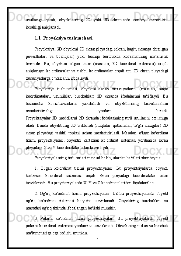 usullariga   qarab,   obyektlarning   2D   yoki   3D   ekranlarda   qanday   ko'rsatilishi
kerakligi aniqlanadi.
1.1 Proyeksiya tushunchasi.
Proyektsiya, 3D obyektni 2D ekran pleyadagi (ekran, kagit, ekranga chizilgan
povestkalar,   va   boshqalar)   yoki   boshqa   burchakda   ko'rsatishning   matematik
tizimidir.   Bu,   obyektni   o'lgan   tizim   (masalan,   3D   koordinat   sistemasi)   orqali
aniqlangan   ko'ordinatalar   va   ushbu   ko'ordinatalar   orqali   uni   2D   ekran   pleyadagi
xususiyatlarga o'tkazishni ifodalaydi.
Proyektsiya   tushunchasi,   obyektni   asosiy   xususiyatlarini   (masalan,   nuqta
koordinatalari,   uzunliklar,   burchaklar)   2D   ekranda   ifodalashni   ta'riflaydi.   Bu
tushuncha   ko'rsatuvchilarni   yaxshilash   va   obyektlarning   tasvirlanishini
osonlashtirishga   yordam   beradi.
Proyektsiyalar   3D   modellarni   2D  ekranda   ifodalashning   turli   usullarini   o'z   ichiga
oladi.   Bunda   obyektning   3D   tashkiloti   (nuqtalar,   qatlamalar,   to'g'ri   chizgilar)   2D
ekran   pleyadagi   tashkil   topishi   uchun   moslashtiriladi.   Masalan,   o'lgan   ko'ordinat
tizimi   proyektsiyalari,   obyektni   kartezian   ko'ordinat   sistemasi   yordamida   ekran
pleyadagi X va Y koordinatalar bilan tasvirlaydi.
Proyektsiyalarning turli turlari mavjud bo'lib, ulardan ba'zilari shundaydir:
1.   O'lgan   ko'ordinat   tizimi   proyektsiyalari:   Bu   proyektsiyalarda   obyekt,
kartezian   ko'ordinat   sistemasi   orqali   ekran   pleyadagi   koordinatalar   bilan
tasvirlanadi. Bu proyektsiyalarda X, Y va Z koordinatalaridan foydalaniladi.
2.   Og'riq   ko'ordinat   tizimi   proyektsiyalari:   Ushbu   proyektsiyalarda   obyekt
og'riq   ko'ordinat   sistemasi   bo'yicha   tasvirlanadi.   Obyektning   burchaklari   va
masofasi og'riq tizimda ifodalangan bo'lishi mumkin.
3.   Polarni   ko'ordinat   tizimi   proyektsiyalari:   Bu   proyektsiyalarda   obyekt
polarni ko'ordinat sistemasi yordamida tasvirlanadi. Obyektning radius va burchak
ma'lumotlariga ega bo'lishi mumkin.
7 