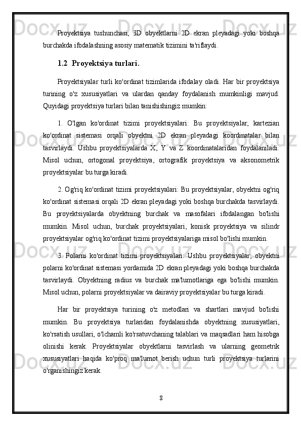 Proyektsiya   tushunchasi,   3D   obyektlarni   2D   ekran   pleyadagi   yoki   boshqa
burchakda ifodalashning asosiy matematik tizimini ta'riflaydi.
1.2 Proyektsiya turlari.
Proyektsiyalar  turli  ko'ordinat  tizimlarida ifodalay oladi. Har  bir  proyektsiya
turining   o'z   xususiyatlari   va   ulardan   qanday   foydalanish   mumkinligi   mavjud.
Quyidagi proyektsiya turlari bilan tanishishingiz mumkin:
1.   O'lgan   ko'ordinat   tizimi   proyektsiyalari:   Bu   proyektsiyalar,   kartezian
ko'ordinat   sistemasi   orqali   obyektni   2D   ekran   pleyadagi   koordinatalar   bilan
tasvirlaydi.   Ushbu   proyektsiyalarda   X,   Y   va   Z   koordinatalaridan   foydalaniladi.
Misol   uchun,   ortogonal   proyektsiya,   ortografik   proyektsiya   va   aksonometrik
proyektsiyalar bu turga kiradi.
2. Og'riq ko'ordinat tizimi proyektsiyalari: Bu proyektsiyalar, obyektni og'riq
ko'ordinat sistemasi orqali 2D ekran pleyadagi yoki boshqa burchakda tasvirlaydi.
Bu   proyektsiyalarda   obyektning   burchak   va   masofalari   ifodalangan   bo'lishi
mumkin.   Misol   uchun,   burchak   proyektsiyalari,   konisk   proyektsiya   va   silindr
proyektsiyalar og'riq ko'ordinat tizimi proyektsiyalariga misol bo'lishi mumkin.
3.   Polarni   ko'ordinat   tizimi   proyektsiyalari:   Ushbu   proyektsiyalar,   obyektni
polarni ko'ordinat sistemasi yordamida 2D ekran pleyadagi yoki boshqa burchakda
tasvirlaydi.   Obyektning   radius   va   burchak   ma'lumotlariga   ega   bo'lishi   mumkin.
Misol uchun, polarni proyektsiyalar va dairaviy proyektsiyalar bu turga kiradi.
Har   bir   proyektsiya   turining   o'z   metodlari   va   shartlari   mavjud   bo'lishi
mumkin.   Bu   proyektsiya   turlaridan   foydalanishda   obyektning   xususiyatlari,
ko'rsatish usullari, o'lchamli ko'rsatuvchaning talablari va maqsadlari ham hisobga
olinishi   kerak.   Proyektsiyalar   obyektlarni   tasvirlash   va   ularning   geometrik
xususiyatlari   haqida   ko'proq   ma'lumot   berish   uchun   turli   proyektsiya   turlarini
o'rganishingiz kerak.
8 