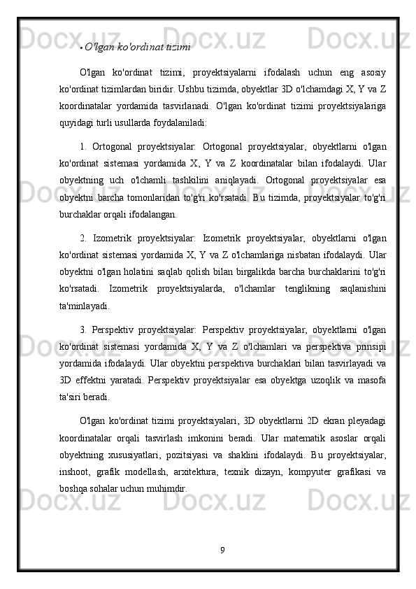 O'lgan ko'ordinat tizimi
O'lgan   ko'ordinat   tizimi,   proyektsiyalarni   ifodalash   uchun   eng   asosiy
ko'ordinat tizimlardan biridir. Ushbu tizimda, obyektlar 3D o'lchamdagi X, Y va Z
koordinatalar   yordamida   tasvirlanadi.   O'lgan   ko'ordinat   tizimi   proyektsiyalariga
quyidagi turli usullarda foydalaniladi:
1.   Ortogonal   proyektsiyalar:   Ortogonal   proyektsiyalar,   obyektlarni   o'lgan
ko'ordinat   sistemasi   yordamida   X,   Y   va   Z   koordinatalar   bilan   ifodalaydi.   Ular
obyektning   uch   o'lchamli   tashkilini   aniqlayadi.   Ortogonal   proyektsiyalar   esa
obyektni   barcha   tomonlaridan   to'g'ri   ko'rsatadi.   Bu   tizimda,   proyektsiyalar   to'g'ri
burchaklar orqali ifodalangan.
2.   Izometrik   proyektsiyalar:   Izometrik   proyektsiyalar,   obyektlarni   o'lgan
ko'ordinat sistemasi  yordamida X, Y va Z o'lchamlariga nisbatan ifodalaydi. Ular
obyektni  o'lgan holatini  saqlab  qolish bilan birgalikda barcha  burchaklarini  to'g'ri
ko'rsatadi.   Izometrik   proyektsiyalarda,   o'lchamlar   tenglikning   saqlanishini
ta'minlayadi.
3.   Perspektiv   proyektsiyalar:   Perspektiv   proyektsiyalar,   obyektlarni   o'lgan
ko'ordinat   sistemasi   yordamida   X,   Y   va   Z   o'lchamlari   va   perspektiva   prinsipi
yordamida ifodalaydi. Ular obyektni  perspektiva burchaklari  bilan tasvirlayadi  va
3D   effektni   yaratadi.   Perspektiv   proyektsiyalar   esa   obyektga   uzoqlik   va   masofa
ta'siri beradi.
O'lgan   ko'ordinat   tizimi   proyektsiyalari,   3D   obyektlarni   2D   ekran   pleyadagi
koordinatalar   orqali   tasvirlash   imkonini   beradi.   Ular   matematik   asoslar   orqali
obyektning   xususiyatlari,   pozitsiyasi   va   shaklini   ifodalaydi.   Bu   proyektsiyalar,
inshoot,   grafik   modellash,   arxitektura,   texnik   dizayn,   kompyuter   grafikasi   va
boshqa sohalar uchun muhimdir.
9 