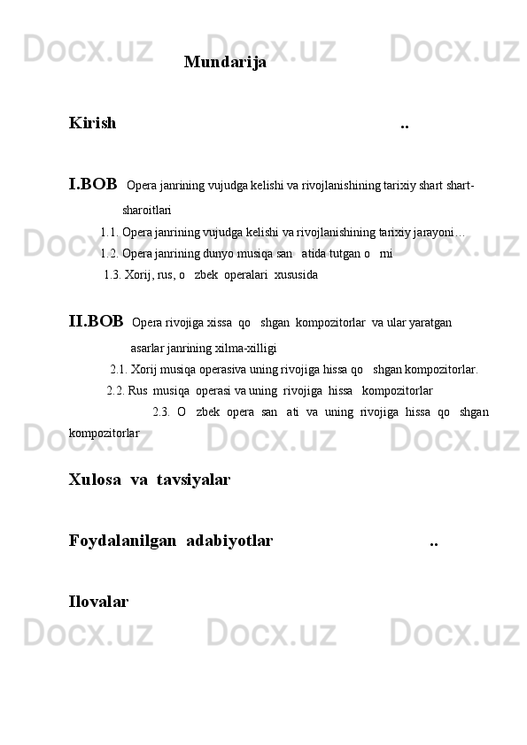                              Mundarija
Kirish ..
I.BOB   Opera janrining vujudga kelishi va rivojlanishining tarixiy shart shart-
                 sharoitlari	

          1.1. Opera janrining vujudga kelishi va rivojlanishining tarixiy jarayoni…
          1.2. Opera janrining dunyo musiqa san atida tutgan o rni	
  
           1.3. Xorij, rus, o zbek  operalari  xususida	
 
II.BOB   Opera rivojiga xissa  qo shgan  kompozitorlar  va ular yaratgan 	

                    asarlar janrining xilma-xilligi	

             2.1. Xorij musiqa operasiva uning rivojiga hissa qo shgan kompozitorlar.	

            2.2. Rus  musiqa  operasi va uning  rivojiga  hissa   kompozitorlar	

                        2.3.   O zbek   opera   san ati   va   uning   rivojiga   hissa   qo shgan	
  
kompozitorlar	

Xulosa  va  tavsiyalar	

Foydalanilgan  adabiyotlar ..	

Ilovalar	

 
         