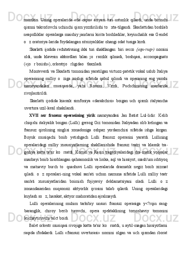 mumkin.   Uning   operalarida   «da   capo»   ariyasi   turi   ustunlik   qilardi,   unda   birinchi
qismni takrorlovchi uchinchi qism yozdirilishi to xta-tilgandi. Skarlattidan boshlab
neapolliklar operalarga maishiy janrlarni kirita boshladilar, keyinchalik esa Gendel
o z oratoriya-larida foydalangan sitsiiiyaliklar ohangi odat tusiga kirdi.	

Skarlatti   ijodida   rechitativning   ikki   turi   shakllangan:   biri   secco   {«qu- ruq»)   nomini
oldi,   unda   klavesin   akkordlari   bilan   jo rsozlik   qilinadi,  	
 boshqasi,   accompagnato
(«jo r boiish»), orkestrjo rligidao tkaziladi.	
  
Monteverdi va Skarlatti tomonidan yaratilgan virtuoz-patetik vokal uslub Italiya
operasining   milliy   o ziga   xosligi   sifatida   qabul   qilindi   va   operaning   eng   yaxshi	

namoyandalari   musiqasida,   ya'ni   Rossini,   Verdi,   Puchchinining   asarlarida
rivojlantirildi.
Skarlatti   ijodida   kiassik   simfoniya   «darakchisi»   boigan   uch   qismli   italyancha
uvertura uzil-kesil shakilandi..
XVII   asr   fransuz   operasining   yirik   namoyandasi   Jan   Batist   Lul- lidir.   Kelib
chiqishi   italiyalik boigan  (Lulli)   gersog  Giz  tomonidan   Italiyadan olib kelingan va
fransuz   qirolining   singlisi   xonadoniga   oshpaz   yordamchisi   sifatida   ishga   kirgan.
Buyuk   musiqachi   boiib   yetishgach   Lulli   fransuz   operasini   yaratdi.   Lullining
operalaridagi   milliy   xususiyatlarning   shakllanishida   fransuz   teatri   va   klassik   tra-
gediya  katta  ta'sir   ko rsatdi.   Kornel  va   Rasin   tragediyalaridagi  dra-
 matik   voqealar
manbayi boiib hisoblangan qahramonlik va lirika, aql va hissiyot, mash'um ishtiyoq
va   ma'naviy   burch   to qnashuvi   Lulli   operalarida   dramatik   negiz   boiib   xizmat	

qiladi.   o z   operalari-ning   vokal   san'ati   uchun   namuna   sifatida   Lulli   milliy   teatr	

san'ati   xususiyatlaridan   boimish   fojiyaviy   deklamatsiyani   oladi.   Lulli   o z	

xonandaiaridan   nuqsonsiz   aktyorlik   ijrosini   talab   qilardi.   Uning   operalaridagi
kuylash so z, harakat, aktyor mahoratidan ajralmaydi.	

Lulli   operalarining   muhim   tarkibiy   unsuri   fransuz   operasiga   y<?rqin   rang-
baranglik,   chiroy   berib   turovchi,   opera   spektaklining   tornoshaviy   tomonini
kuchaytiruvchi talct boidi.
Balet orkestr musiqasi rivojiga katta ta'sir ko rsatdi, u aytil-	
 magan hissiyotlarni
raqsda   ifodalardi.   Lulli   «fransuz   uverturasi»   nomini   olgan   va   uch   qismdan   iborat 