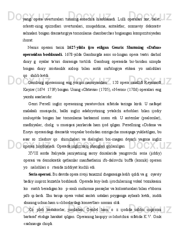 yangi   opera   uverturalari   turining   asoschisi   hisoblanadi.   Lulli   operalari   xor,   balet,
orkestr- ning   epizodlari   uverturalari,   muqaddima,   antraktlar,   ommaviy   dekorativ
sahnalari boigan dramaturgiya tomonlama chambarchas  bogiangan kompozitsiyadan
iborat.
Nemis   operasi   tarixi   1627-yilda   ijro   etilgan   Genrix   Shutsning   «Dafna»
operasidan   boshlanadi.   1678-yilda   Gamburgda   asos   so- lingan   opera   teatri   darhol
diniy   g oyalar   ta'siri   doirasiga   tortildi.   Gamburg   operasida   bir-biridan   uzoqda
boigan   diniy   xristianlik   axloqi   bilan   antik   mifologiya   etikasi   yo nalishlari	

qo shilib ketdi.	

Gamburg   operasining   eng   yorqin   namoyandasi     120   opera  	
 muallifi Reynxardt
Kayzer (1674 1739) boigan. Uning «Oktavia» 	
 (1705), «Neron» (1706) operalari eng
yaxshi asarlaridir.
Genri   Persell   ingliz   operasining   yaratuvchisi   sifatida   tarixga   kirdi.   U   nafaqat
malakali   musiqachi,   balki   ingliz   adabiyotining   yetakchi   arboblari   bilan   ijodiy
inuluqotda   boigan   har   tomonlama   barkamol   inson   edi.   U   antemlar   (psalomlar),
madhiyalar,   cholg u  	
 musiqasi   janrlarida   ham   ijod   qilgan.   Persellning   «Didona   va
Eney»  operasidagi dramatik voqealar boshidan oxirigacha musiqaga yuklatilgan, bu
asar   so zlashuv   qo shimchalari   va   dialoglari   boi-	
  magan   deyarli   yagona   ingliz
operasi hisoblanadi. Operada ingliz  xalq ohanglari qoilanilgan.
XVIII   asrda   Italiyada   jamiyatning   saroy   doiralarida   yangrovchi   seria   (jiddiy)
operasi   va   demokratik   qatlamlar   manfaatlarini   ifo- dalovchi   buffa   (komik)   operasi
yo nalishlari o rtasida ziddiyat kuchli edi.	
 
Seria operasi.  Bu davrda opera rivoji tanazzul chegarasiga kelib  qoldi va g oyaviy	

badiiy inqiroz kuzatila boshlandi. Operada kuy- lash ijrochilarning vokal texnikasini
ko rsatib beradigan ko p-	
  sonli mohirona passajlar va koloraturalari bilan e'tiborni
jalb   qi- lardi.   Shu   tariqa   opera   vokal   san'ati   ustalari   poygasiga   aylanib   ketdi,   xuddi
shuning uchun ham u «liboslardagi konsertlar» nomini oldi.
Ko plab   bastakorlar,   jumladan,   Gendel   ham,   o z   ijodida   ushbu   inqirozni	
 
bartaraf  etishga harakat  qilgan. Operaning haqiqiy is- lohotchisi   sifatida K.V.  Giuk
«sahna»ga chiqdi. 