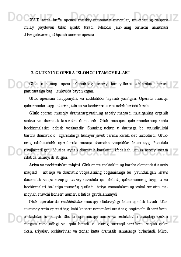 XVIII   asrda   buffa   operasi   maishiy-zamonaviy   mavzular,   mu- sioaning   xalqona
milliy   poydevori   bilan   ajralib   turadi.   Mazkur   janr- .ning   birinchi   namunasi
J.Pergolezining «Oqsoch xonim» operasi
2. GLUKNING OPERA ISLOHOTI TAMOYILLARI
Gluk   o zining   opera   islohotidagi   asosiy   tamoyillarni   «Alsesta»   operasi
partiturasiga bag ishlovida bayon etgan.	

Gluk   operasini   haqqoniylik   va   soddalikka   tayanib   yaratgan.   Operada   musiqa
qahramonlar tuyg ularini, iztirob va kechinmala-rini ochib berishi kerak.

Gluk   operasi   musiqiy   dramaturgiyasining   asosiy   maqsadi   musiqaning   organik
sintezi   va   dramatik   ta'siridan   iborat   edi.   Gluk   musiqasi   qahramonlarning   ichki
kechinmalarini   ochish   vositasidir.   Shuning   uchun   u   dramaga   bo ysundirilishi	

barcha dramatik o zgarishlarga hushyor javob berishi kerak, deb hisoblardi. Gluk-	

ning   islohotchilik   operalarida   musiqa   dramatik   voqeliklar   bilan   uyg *unlikda	

rivojlantirilgan.   Musiqa   aynan   dramatik   harakatni   ifodalash   uchun   asosiy   vosita
sifatida namoyish etilgan.
Ariya va rechitetivlar talqini.  Gluk opera spektaklining barcha  elementlari asosiy
maqsad     musiqa   va   dramatik   voqealarning   bogianishiga   bo ysundirilgan.  	
	 Ariya
daramatik   voqea   rivojiga   uz-viy   ravishda   qo shiladi,   qahramonning   tuyg u   va	
 
kechinmalari   ho-latiga   muvofiq   quriladi.   Ariya   xonandalarning   vokal   san'atini   na-
moyish etuvchi konsert nomeri sifatida gavdalanmaydi.
Gluk   operalarida   rechitativlar   musiqiy   ifodaviyligi   bilan   aj-ralib   turadi.   Ular
an'anaviy seria operasidagi kabi konsert nomer-lari orasidagi bogiovchilik vazifasini
o tashdan   to xtaydi.  Shu  ta-riqa   musiqiy  nomer   va  rechitativlar  orasidagi  keskin	
 
chegara   mav-judligi   yo qola   boradi.   o zining   mustaqil   vazifasini   saqlab   qolar	
 
ekan,   ariyalar,   rechitativlar   va   xorlar   katta   dramatik   sahnalarga   birlashadi.   Misol 