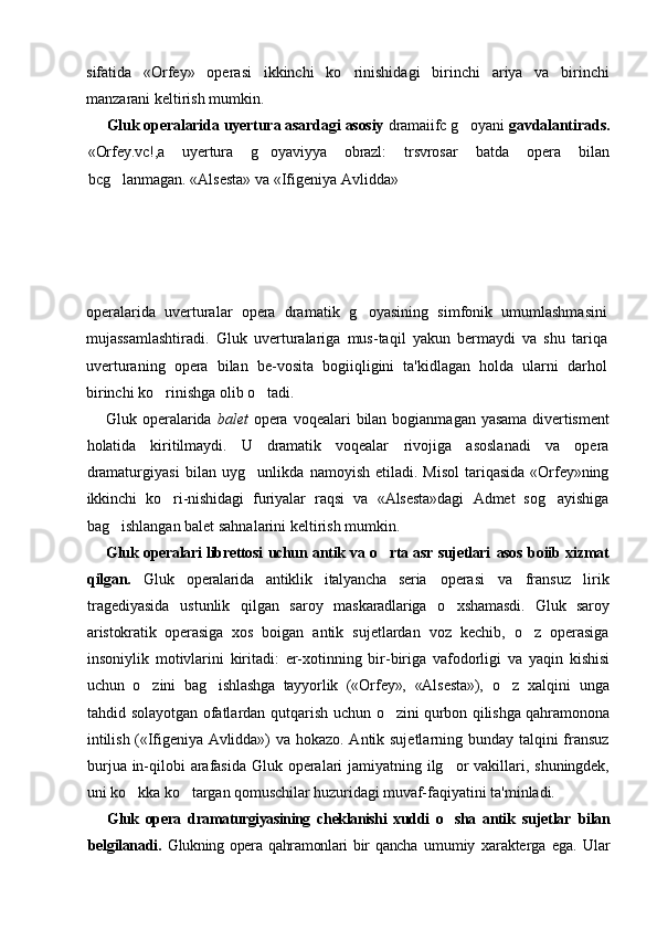 sifatida   «Orfey»   operasi   ikkinchi   ko rinishidagi   birinchi   ariya   va   birinchi
manzarani keltirish mumkin.
Gluk operalarida uyertura asardagi asosiy  dramaiifc g oyani 	
 gavdalantirads.
«Orfey.vc!,a   uyertura   g oyaviyya   obrazl:   trsvrosar  	
 batda   opera   bilan
bcg lanmagan. «Alsesta» va «Ifigeniya Avlidda»	

operalarida   uverturalar   opera   dramatik   g oyasining   simfonik   umumlashmasini	

mujassamlashtiradi.   Gluk   uverturalariga   mus-taqil   yakun   bermaydi   va   shu   tariqa
uverturaning   opera   bilan   be-vosita   bogiiqligini   ta'kidlagan   holda   ularni   darhol
birinchi ko rinishga olib o tadi.	
 
Gluk operalarida   balet   opera voqealari  bilan  bogianmagan   yasama  divertisment
holatida   kiritilmaydi.   U   dramatik   voqealar   rivojiga   asoslanadi   va   opera
dramaturgiyasi   bilan   uyg unlikda  	
 namoyish   etiladi.   Misol   tariqasida   «Orfey»ning
ikkinchi   ko ri-nishidagi   furiyalar   raqsi   va   «Alsesta»dagi   Admet   sog ayishiga	
 
bag ishlangan balet sahnalarini keltirish mumkin.	

Gluk operalari librettosi uchun antik va o rta asr sujetlari  	
 asos boiib xizmat
qilgan.   Gluk   operalarida   antiklik   italyancha   seria   operasi   va   fransuz   lirik
tragediyasida   ustunlik   qilgan   saroy   maskaradlariga   o xshamasdi.   Gluk   saroy	

aristokratik   operasiga   xos   boigan   antik   sujetlardan   voz   kechib,   o z   operasiga	

insoniylik   motivlarini   kiritadi:   er-xotinning   bir-biriga   vafodorligi   va   yaqin   kishisi
uchun   o zini   bag ishlashga   tayyorlik   («Orfey»,   «Alsesta»),  	
  o z   xalqini   unga	
tahdid solayotgan ofatlardan qutqarish uchun   o zini qurbon qilishga qahramonona	

intilish («Ifigeniya Avlidda»)   va hokazo. Antik sujetlarning bunday talqini  fransuz
burjua in-qilobi arafasida Gluk operalari  jamiyatning ilg or vakillari,  	
 shuningdek,
uni ko kka ko targan qomuschilar huzuridagi muvaf-	
  faqiyatini ta'minladi.
Gluk   opera   dramaturgiyasining   cheklanishi   xuddi   o sha   antik  	
 sujetlar   bilan
belgilanadi.   Glukning   opera   qahramonlari   bir   qancha   umumiy   xarakterga   ega.   Ular 