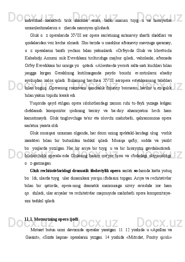 individual   xarakterli   tirik   shaxslar   emas,   balki   maium   tuyg u   va   hissiyotlar
umumlashmalarini o zlarida namoyon qilishadi.	

Gluk   o z   operalarida  	
 XVIII   asr   opera   san'atining   an'anaviy   shartli  shakllari   va
qoidalaridan voz kecha olmadi. Shu tarzda u   mashhur afsonaviy mavzuga qaramay,
o z   operalarini   baxtli   yechim  	
 bilan   yakunlardi.   «Orfey»da   Gluk   va   librettochi
Kalsabidji   Amurni   oiik   Evredikani   tiriltirishga   majbur   qiladi,   vaholanki,   afsonada
Orfey Evredikani bir umrga yo qotadi. «Alsesta»da yerosti salta-nati kuchlari bilan	

jangga   kirgan   Geraklning   kutilmaganda   paydo   boiishi   er-xotinlarni   abadiy
ayriliqdan   xalos   qiladi.   Bularning   barchasi   XVIII   asropera   estetikasining   talablari
bilan   bogiiq.   Operaning   roaznvani   qanchalik   fojiaviy   boimasin,   baribir   u   ez-gulik
bilan yakun topishi kerak edi.
Yuqorida   qayd   etilgan   opera   islohotlaridagi   zamon   ruhi   tu- fayli   yuzaga   kelgan
cheklanish   kompozitor   ijodining   tarixiy   va   ba- diiy   ahamiyatini   hech   ham
kamsitmaydi.   Gluk   tinglovchiga   ta'sir   eta   oluvchi   mahobatli,   qahramonona   opera
san'atini yarata oldi.
Gluk  musiqasi   umuman  olganda,   har   doim   uning   spektakl- laridagi  ulug vorlik	

xarakteri   bilan   bir   butunlikni   tashkil   qiladi.   Musiqa   qafiy,   sodda   va   yaxlit
bo yoqlarda   yozilgan.   Har   bir   ariya  	
 bir   tuyg u   va   bir   hissiyotni   gavdalantiradi.	
Islohotchilik   operala-rida   Glukning   badiiy   me'yor   hissi   va   ifodadagi   oliyjanobligi
o z-garmagan.	

Gluk rechitativlaridagi dramatik ifodaviylik opera   san'ati   so- hasida   katta   yutuq
bo ldi, ularda tuyg ular dinamikasi yorqin ifodasini topgan. Ariya va rechitativlar
 
bilan   bir   qatorda,   opera- ning   dramatik   mazmuniga   uzviy   ravishda   xor   ham
qo shiladi, ular ariyalar va rechitativlar majmuyida mahobatli opera kompozitsiya-

sini tashkil qiladi.
11.1. Motsartning opera ijodi
Motsart   butun   umri   davomida   operalar   yaratgan.   11 12   yoshida  	
 u   «Apollon   va
Giasint»,   «Soxta   laqma»   operalarini   yozgan.   14   yoshida   «Mitridat,   Pontiy   qiroli» 