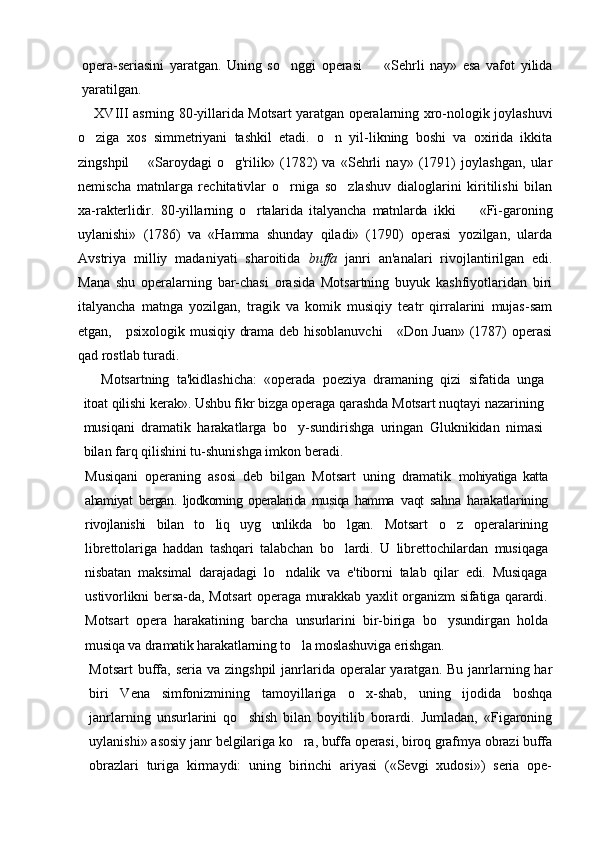 opera-seriasini   yaratgan.   Uning   so nggi   operasi     «Sehrli   nay»   esa   vafot   yilida 
yaratilgan.
XVIII   asrning 80-yillarida Motsart yaratgan operalarning xro-nologik joylashuvi
o ziga   xos   simmetriyani   tashkil   etadi.   o n   yil-likning   boshi   va   oxirida   ikkita	
 
zingshpil     «Saroydagi   o g'rilik»   (1782)   va   «Sehrli   nay»   (1791)   joylashgan,   ular	
	
nemischa   matnlarga   rechitativlar   o rniga   so zlashuv   dialoglarini   kiritilishi   bilan	
 
xa- rakterlidir.   80-yillarning   o rtalarida   italyancha   matnlarda   ikki     «Fi-	
  garoning
uylanishi»   (1786)   va   «Hamma   shunday   qiladi»   (1790)   operasi   yozilgan,   ularda
Avstriya   milliy   madaniyati   sharoitida   buffa   janri   an'analari   rivojlantirilgan   edi.
Mana   shu   operalarning   bar-chasi   orasida   Motsartning   buyuk   kashfiyotlaridan   biri
italyancha   matnga   yozilgan,   tragik   va   komik   musiqiy   teatr   qirralarini   mujas-sam
etgan,     psixologik musiqiy drama deb hisoblanuvchi      «Don Juan» (1787) operasi
qad rostlab turadi.
Motsartning   ta'kidlashicha:   «operada   poeziya   dramaning   qizi   sifatida   unga
itoat qilishi kerak». Ushbu fikr bizga operaga qarashda  Motsart nuqtayi nazarining
musiqani   dramatik   harakatlarga   bo y-sundirishga   uringan   Gluknikidan   nimasi	

bilan farq qilishini tu-shunishga imkon beradi.
Musiqani   operaning   asosi   deb   bilgan   Motsart   uning   dramatik   mohiyatiga   katta
ahamiyat   bergan.   ljodkorning   operalarida   musiqa   hamma   vaqt   sahna   harakatlarining
rivojlanishi   bilan   to liq   uyg unlikda   bo lgan.  	
   Motsart   o z   operalarining	
librettolariga   haddan   tashqari   talabchan   bo lardi.   U   librettochilardan   musiqaga	

nisbatan   maksimal   darajadagi   lo ndalik   va   e'tiborni   talab   qilar   edi.   Musiqaga	

ustivorlikni bersa-da, Motsart  operaga murakkab yaxlit organizm sifatiga qarardi.
Motsart   opera   harakatining   barcha   unsurlarini   bir-biriga   bo ysundirgan   holda	

musiqa va dramatik harakatlarning to la moslashuviga erishgan.	

Motsart  buffa, seria va zingshpil  janrlarida operalar  yaratgan.  Bu janrlarning har
biri   Vena   simfonizmining   tamoyillariga   o x-shab,   uning   ijodida   boshqa	

janrlarning   unsurlarini   qo shish   bilan   boyitilib   borardi.   Jumladan,   «Figaroning	

uylanishi» asosiy janr  belgilariga ko ra, buffa operasi, biroq grafmya obrazi buffa	

obrazlari   turiga   kirmaydi:   uning   birinchi   ariyasi   («Sevgi   xudosi»)   seria   ope- 