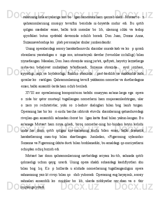 ralarining lirik ariyalariga xos bo lgan lamentoni ham qamrab oladi..  Motsart o z	
qahramonlarining   musiqiy   tavsifmi   berishda   ni-hoyatda   mohir   edi.   Bu   qotib
qolgan   maskalar   emas,   balki   tirik   insonlar   bo lib,   ularning   ichki   va   tashqi	

qiyofalari   butun   spektakl   davomida   ochilib   boradi.   Don   Juan,   Donna   Anna,
Suzannavaboshqa  ko plab personajlar shular jumlasidandir.	

Uning operalaridagi asosiy harakatlanuvchi shaxslar murak-kab va ko p qirrali	

obrazlarni yaratadigan o ziga xos, intonatsiyali davrlar (tovushlar  izchilligi) bilan	

ziynatlangan. Masalan, Don Juan obrazida uning jur'ati, qafiyati, hayotiy lazzatlarga
nisba-tan   behalovat   muhabbati   ta'kidlanadi;   Suzanna   obrazida     ayol   jozibasi,	

ayyorligi,   aqli   va   hiylakorligi;   Bazilio   obrazida     past-kashlik   va   makkorlik   kabi	

qirralar ko rsatilgan. Qahramonlarning tavsifi yakkaxon nomerlar va duetlardagina	

emas, balki ansambl-larda ham ochib beriladi.
XVIII   asr   oprealarining   kompozitsion   tarkibi   muayyan   an'ana-larga   ega:   opera
o zida   bir   qator   mustaqil   tugallangan   nomerlarni   ham   mujassamlashtirgan,   ular	

o zaro   yo   rechitativlar,   yoki   so z-lashuv   dialoglari   bilan   bog lanib   turgan.
  
Operaning har bir ko ri-nishi barcha ishtirok etuvchi shaxslarning qatnashuvidagi	

rivojlan-gan ansamblli sahnadan iborat bo lgan katta final bilan yakun-langan. Bu	

an'anaga   Motsart   ham   rioya   qiladi,   biroq   nomerlar-ning   bir-biridan   keyin   kelishi
unda   har   doim   qotib   qolgan   sxe-malarning   kuchi   bilan   emas,   balki   dramatik
harakatlarning   man-tiqi   bilan   shartlangan.   Jumladan,   «Figaroning   uylanishi»
Suzanna va Figaroning ikkita dueti bilan boshlanadiki, bu amaldagi qo-nuriiyatlarni
ochiqdan ochiq buzish edi.
Motsart   har   doim   qahramonlarining   navbatdagi   ariyani   ku-tib,   sahnada   qotib
qolmasligi   uchun   qayg urardi.   Uning   opera   shakli   sohasidagi   kashfiyotlari   shu	

bilan   bog liq.   Ko p   hollarda   u   alohida   nomerlarning   tugallanganligini   opera	
 
sahnasining yax-lit rivoji bilan qo shib yuboradi. Operaning eng hayajonli, asosiy	

sahnalari   ansamblli   ko rinishlar   bo lib,   ularda   ziddiyatlar   rav-shan   va   o tkir	
  
nuqtasiga yetadi. 