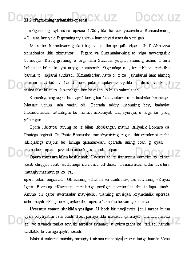 11.2 «Figaroning uylanishi» operasi
«Figaroning   uylanishi»   operasi   1786-yilda   fransuz   yozuvchisi   Bomarshening
«G alati kun yoki Figaroning uylanishi» komediyasi  asosida yozilgan.
Motsartni   komediyaning   dadilligi   va   o tkirligi   jalb   etgan.   Graf  	
 Almaviva
xonadonida   ikki   xizmatkor     Figaro   va   Suzannalar-ning   to yiga   tayyorgarlik	
	
bormoqda.   Biroq   grafning   o ziga   ham   Suzanna   yoqadi,   shuning   uchun   u   turli	

bahonalar   bilan   to yni   orqaga   suraveradi.   Figarodagi   aql,   topqirlik   va   epchillik	

barcha   to siqlarni   sindiradi.   Xizmatkorlar,   hatto   o z   xo jayinlarini   ham   ahmoq	
  
qilishni   uddalashadi   hamda   uni   juda   noqulay   vaziyatda   qoldirishadi.   Faqat
tashvishlar bilan to lib-toshgan kun baxtli to y bilan yakunlanadi.	
 
Komediyaning sujeti huquqsizlikning barcha azoblarini o z 	
 boshidan kechirgan
Motsart   uchun   juda   yaqin   edi.   Operada   oddiy   insonning   boy,   badavlat
hukmdorlardan   ustunligini   ko rsatish   imkoniyati   uni,   ayniqsa,   o ziga   ko proq	
  
jalb etgan.
Opera   librettosi   (uning   so z   bilan   ifodalangan   matni)   italiyalik   Lorenso   da

Pontega   tegishli.   Da   Ponte   Bomarshe   komediyasining   eng   o tkir   qirralarini   ancha	

silliqlashga   majbur   bo Iishiga   qaramas-	
 dan,   operada   uning   bosh   g oyasi  	 
xizmatkoming xo jayindan ustunligi saqlanib qolgan.	

Opera uvertura bilan boshlanadi.   Uvertura so zi fransuzcha  	
 «ouvrir» so zidan	
kelib   chiqqan   boiib,   «ochmoq»   ma'nosini   bil- diradi.   Hammasidan   oldin   uvertura
musiqiy mazmuniga ko ra,	

opera   bilan   bogianadi.   Glinkaning   «Ruslan   va   Ludmila»,   Bo- rodinning   «Knyaz
Igor»,   Bizening   «Karmen»   operalariga   yozilgan   uverturalar   shu   toifaga   kiradi.
Ammo   bir   qator   uverturalar   mav-judki,   ularning   musiqasi   keyinchalik   operada
uchramaydi. «Fi- garoning uylanishi» operasi ham shu turkumga mansub.
Uvertura   sonata   shaklida   yozilgan.   U   hech   bir   rivojlovsiz,   jonli   tarzda   butun
opera   kayfiyatini   bera   oladi.   Bosh   partiya   ikki   mavzuni   qamraydi:   birinchi   mavzu
go yo tayanch tonika tovushi  atrofida aylanadi, u kvintagacha ko tariladi  hamda	
 
dastlabki to-vushga qaytib keladi.
Motsart xalqona maishiy musiqiy-teatrona madaniyat an'ana-lariga hamda Vena 