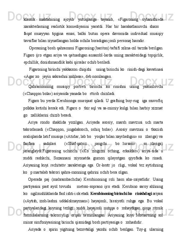 klassik   maktabining   ajoyib   yutuqlariga   tayanib,   «Figaroning   uylanishi»da
xarakterlarning   realistik   komediyasini   yaratdi.   Har   bir   harakatlanuvchi   shaxs  
faqat   muayyan   tipgina   emas,   balki   butun   opera   davomida   individual   musiqiy
tavsiflar bilan ziynatlangan holda ochila boradigan jonli personaj hamdir.
Operaning bosh qahramoni Figaroning (bariton) tafsifi xilma-xil tarzda berilgan.
Figaro   ijro   etgan  ariya   va  qatnashgan   ansambl-larda  uning   xarakteridagi   topqirlik,
epchillik, donishmandlik kabi qirralar ochib beriladi.
Figaroning birinchi yakkaxon chiqishi   uning birinchi ko rinish-	
	 dagi kavatinasi
«Agar xo jayin sakrashni xohlasa», deb nomlangan.	

Qahramonning   musiqiy   portreti   birinchi   ko rinishni   uning  	
 yakunlovchi
(«Chaqqon bola») ariyasida yanada bo rttirib chiziladi.	

Figaro bu yerda Kerubinoga murojaat  qiladi. U grafning buy-rug iga muvofiq	

polkka ketishi  kerak edi. Figaro o tkir aql va sa-mimiy kulgi bilan harbiy xizmat	

go zalliklarini chizib beradi.	

Ariya   rondo   shaklida   yozilgan.   Ariyada   asosiy,   marsh   mavzusi   uch   marta
takrorlanadi   («Chaqqon,   jingalaksoch,   oshiq   bola»).   Asosiy   mavzuni   o tkazish	

oraliqlarida latif musiqa («Atirlar, lab bo yoqlar bilan xayrlashgin» so zlariga) va	
 
fanfara   sadolari   («Shaf-qatsiz   jangchi   bo lursan»   so zlariga)	
 
jaranglaydi.Figaroning   uchinchi   («Ko zingizni   oching,   erkaklar»)   ariya-sida   u	

xuddi   rashkchi,   Suzannani   xiyonatda   gumon   qilayotgan   qiyofada   ko rinadi.	

Ariyaning   kuyi   rechitativ   xarakteriga   ega.   Or- kestr   jo rligi,   vokal   tez   aytishning	

ko p martalab takrori qahra-	
 monning qahrini ochib bera olgan.
Operada   paj   (mahrambachcha)   Kerubinoning   roli   ham   aha- miyatlidir.   Uning
partiyasini   past   ayol   tovushi     metsso-soprano  	
 ijro   etadi.   Kerubino   saroy   ahlining
ko ngilxushliklarida faol ishti-	
 i ok etadi.  Kerubinoning birinchi ko rinishdagi 	 ariyasi
(«Aytish,   izoh- lashni   uddalolmayman»)   hayajonli,   hissiyotli   ruhga   ega.   Bu   vokal
partiyalaridagi   kuyning   tezligi,   xuddi   hayajonli   nutqqa   o xshaydigan  	
 qisqa   ritmik
formulalarning   takroriyligi   orqali   ta'minlangan.   Ariyaning   kuyi   Motsartning   sol
minor simfoniyasining birinchi  qismidagi bosh partiyasiga o xshashdir.	

Ariyada   o spirin   yigitning   bezovtaligi   yaxshi   ochib   berilgan.   Tuy-	
 g ularning	 
