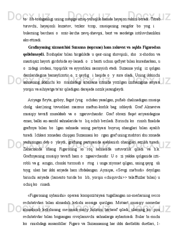 to lib-toshganligi uning nutqiga uzuq-yuluqlik hamda  hayajon ruhini beradi. Titrab
turuvchi,   hayajonli   kuzatuv,   tezkor   tcmp,   musiqaning   rangdor   bo yog i  	
  
bularning   barchasi   o smir-	
 larcha   zavq-shavqni,   baxt   va   saodatga   intiluvchanlikni
aks ettiradi.
Grafinyaning xizmatchisi Suzanna (soprano) ham zakovat va   aqlda Figarodan
qolishmaydi.   Boshqalar   bilan   birgalikda   u   qasr- ning   shovqinli,   sho x-shodon   va	

mantiqsiz hayoti girdobida ay-lanadi. o z baxti uchun qafiyat bilan kurasharkan, u	

o zidagi  	
 irodani, topqirlik va ayyorlikni namoyish etadi. Suzanna yolg iz  	 qolgan
damlaridagina   bamaylixotir   o z   qaylig i   haqida   o y   sura   oladi.   Uning   ikkinchi	
  
sahnaning   ikkinchi   ko rinishidagi   sitsiliana   ritmida   yozilgan   ixchamgina   ariyasi	

yorqin va aihiyatga ta'sir qiladigan darajada nozik jaranglaydi.
Ariyaga fieyta, goboy, fagot (yog ochdan yasalgan, pufiab 	
 chalinadigan musiqa
cholg ulari)ning   tovushlari   maxsus   maftun-	
 korlik   bag ishlaydi.   Graf   Almaviva	
musiqiy   tavsifi   murakkab   va   o zgaruvchandir.   Graf   obrazi   faqat   ariyasidagina	

emas, balki an- sambl sahnalarida to liq ochib beriladi. Birinchi ko rinish finalida	
 
grafmya   bilan   bo lgan   sahnada   uning   partiyasi   buyruq   ohanglari   bilan   ajralib	

turadi. Ichkari xonadan chiqqan Suzannani ko rgan 	
 graf uning xushtori shu xonada
yashiringan  deb o ylaydi,  grafning  	
 partiyasida   ajablanish   ohanglari   sezilib   turadi.
Zaharxanda   ohang   Figaroning   so roq   sahnasida   ustuvorlik   qiladi   va   h.k.	

Grafmyaning   musiqiy   tavsifi   ham   o zgaaivchandir.   U   o zi   yakka   qolganida   izti-
 
robli va g amgin, chunki turmush o rtog i unga xiyonat qilgan,  	
   uning qayg uli	
tuyg ulari   har   ikki   ariyada   ham   ifodalangan.   Ayniqsa,  	
 «Sevgi   ma'budi»   deyilgan
birinchi   ariyada   (lamento   turida   bo lib,   yorqin   «chiquvchi>>   talaffuzlar   bilan)   u	

ochiq ko rinadi.	

«Figaroning uylanishi» operasi kompozitsiyasi tugallangan no-merlarning secco
rechitativlari   bilan   almashib   kelishi   asosiga   qurilgan.   Motsart   musiqiy   nomerlar
almashinib   kelishining   me-xanik-sun'iy   holatini   bartaraf   qiladi,   ularning   ko pini	

rechitativlar   bilan   bogiangan   rivojlanuvchi   sahnalarga   aylantiradi.   Bular   bi-rinchi
ko rinishdagi   ansambllar:   Figaro   va   Suzannaning   har   ikki   dastlabki   duetlari,   1-	
 
