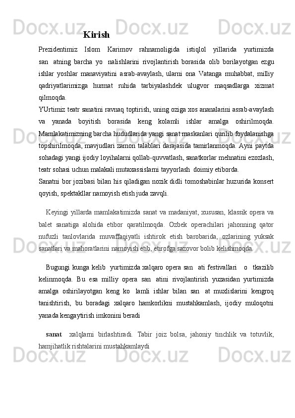                   Kirish 
Prezidentimiz   Islom   Karimov   rahnamoligida   istiqlol   yillarida   yurtimizda
san atning   barcha   yo nalishlarini   rivojlantirish   boras  ida   olib   borilayotgan   ezgu
ishlar   yoshlar   manaviyatini   asrab-avaylash,   ularni   ona   Vatanga   muhabbat,   milliy	

qadriyatlarimizga   hurmat   ruhida   tarbiyalashdek   ulugvor   maqsadlarga   xizmat	

qilmoqda. 
YUrtimiz teatr sanatini ravnaq toptirish, uning oziga xos ananalarini asrab-avaylash	
  
va   yanada   boyitish   borasida   keng   kolamli   ishlar   amalga   oshirilmoqda.	

Mamlakatimizning barcha hududlarida yangi sanat maskanlari qurilib foydalanishga	

topshirilmoqda, mavjudlari zamon talablari darajasida tamirlanmoqda. Ayni paytda	

sohadagi yangi ijodiy loyihalarni qollab-quvvatlash, sanatkorlar mehnatini ezozlash,	
  
teatr sohasi uchun malakali mutaxassislarni tayyorlash  doimiy etiborda.	
 
Sanatni bor jozibasi  bilan his qiladigan nozik didli tomoshabinlar huzurida konsert	

qoyish, spektakllar namoyish etish juda zavqli.

Keyingi yillarda mamlakatimizda sanat  va madaniyat, xususan, klassik opera va	

balet   sanatiga   alohida   etibor   qaratilmoqda.   Ozbek   operachilari   jahonning   qator	
  
nufuzli   tanlovlarida   muvaffaqiyatli   ishtirok   etish   barobarida,   ozlarining   yuksak	

sanatlari va mahoratlarini namoyish etib, etirofga sazovor bolib kelishmoqda.	
  
Bugungi kunga kelib   yurtimizda xalqaro opera san ati festivallari     o tkazilib	
 
kelinmoqda.   Bu   esa   milliy   opera   san atini   rivojlantirish   yuzasidan   yurtimizda	

amalga   oshirilayotgan   keng   ko lamli   ishlar   bilan   san at   muxlislarini   kengroq	
 
tanishtirish,   bu   boradagi   xalqaro   hamkorlikni   mustahkamlash,   ijodiy   muloqotni
yanada kengaytirish imkonini beradi
sanat	
     xalqlarni   birlashtiradi.   Tabir   joiz   bolsa,   jahoniy   tinchlik   va   totuvlik,	  
hamjihatlik rishtalarini mustahkamlaydi 