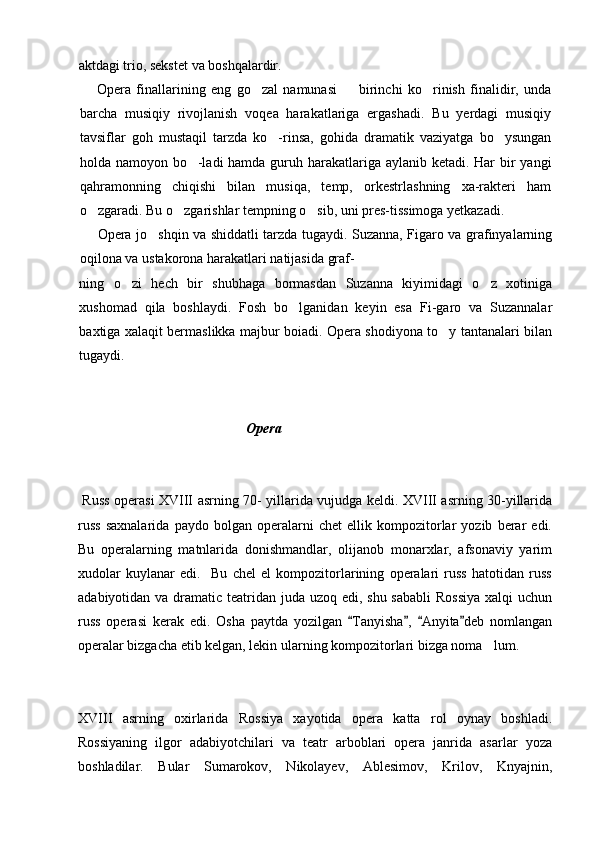 aktdagi trio, sekstet va boshqalardir.
Opera   finallarining   eng   go zal   namunasi     birinchi   ko rinish   finalidir,   unda  
barcha   musiqiy   rivojlanish   voqea   harakatlariga   ergashadi.   Bu   yerdagi   musiqiy
tavsiflar   goh   mustaqil   tarzda   ko -rinsa,   gohida   dramatik   vaziyatga   bo ysungan	
 
holda namoyon bo -ladi hamda guruh harakatlariga aylanib ketadi. Har  bir  yangi	

qahramonning   chiqishi   bilan   musiqa,   temp,   orkestrlashning   xa-rakteri   ham
o zgaradi. Bu o zgarishlar tempning o sib, uni pres-tissimoga yetkazadi.	
  
Opera jo shqin va shiddatli tarzda tugaydi. Suzanna, Figaro va grafinyalarning	

oqilona va ustakorona harakatlari natijasida graf-
ning   o zi   hech   bir   shubhaga   bormasdan   Suzanna   kiyimidagi   o z   xotiniga	
 
xushomad   qila   boshlaydi.   Fosh   bo lganidan   keyin   esa   Fi-garo   va   Suzannalar	

baxtiga xalaqit bermaslikka majbur boiadi. Opera shodiyona to y tantanalari bilan	

tugaydi.                                 
                                                Opera
  Russ operasi XVIII asrning 70- yillarida vujudga keldi. XVIII asrning 30-yillarida
russ   saxnalarida   paydo   bolgan   operalarni   chet   ellik   kompozitorlar   yozib   berar   edi.
Bu   operalarning   matnlarida   donishmandlar,   olijanob   monarxlar,   afsonaviy   yarim
xudolar   kuylanar   edi.     Bu   chel   el   kompozitorlarining   operalari   russ   hatotidan   russ
adabiyotidan va dramatic teatridan juda uzoq edi, shu sababli  Rossiya  xalqi uchun
russ   operasi   kerak   edi.   Osha   paytda   yozilgan   Tanyisha ,   Anyita deb   nomlangan	
   
operalar bizgacha etib kelgan, lekin ularning kompozitorlari bizga noma lum.	

XVIII   asrning   oxirlarida   Rossiya   xayotida   opera   katta   rol   oynay   boshladi.
Rossiyaning   ilgor   adabiyotchilari   va   teatr   arboblari   opera   janrida   asarlar   yoza
boshladilar.   Bular   Sumarokov,   Nikolayev,   Ablesimov,   Krilov,   Knyajnin, 