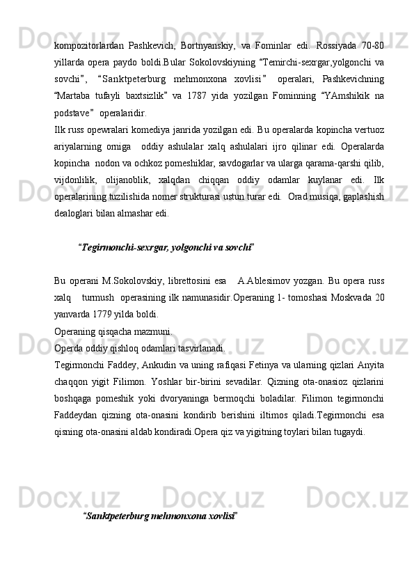 kompozitorlardan   Pashkevich,   Bortnyanskiy,   va   Fominlar   edi.   Rossiyada   70-80
yillarda   opera   paydo   boldi.Bular   Sokolovskiyning   Temirchi-sexrgar,yolgonchi   va
sovchi ,   S a nktpeterburg   mehmonxona   xovlisi   operalari,   Pashkevichning	
  
Martaba   tufayli   baxtsizlik   va   1787   yida   yozilgan   Fominning   YAmshikik   na	
  
podstave  operalaridir.	

Ilk russ opewralari komediya janrida yozilgan edi. Bu operalarda kopincha vertuoz
ariyalarning   orniga     oddiy   ashulalar   xalq   ashulalari   ijro   qilinar   edi.   Operalarda
kopincha  nodon va ochkoz pomeshiklar, savdogarlar va ularga qarama-qarshi qilib,
vijdonlilik,   olijanoblik,   xalqdan   chiqqan   oddiy   odamlar   kuylanar   edi.   Ilk
operalarining tuzilishida nomer strukturasi ustun turar edi.  Orad musiqa, gaplashish
dealoglari bilan almashar edi.
           Tegirmonchi-sexrgar, yolgonchi va sovchi	
   	
Bu   operani   M.Sokolovskiy,   librettosini   esa       A.Ablesimov   yozgan.   Bu   opera   russ
xalq  turmush   operasining ilk namunasidir.Operaning 1- tomoshasi Moskvada 20	

yanvarda 1779 yilda boldi.
Operaning qisqacha mazmuni.
Operda oddiy qishloq odamlari tasvirlanadi.
Tegirmonchi Faddey, Ankudin va uning rafiqasi Fetinya va ularning qizlari Anyita
chaqqon   yigit   Filimon.   Yoshlar   bir-birini   sevadilar.   Qizning   ota-onasioz   qizlarini
boshqaga   pomeshik   yoki   dvoryaninga   bermoqchi   boladilar.   Filimon   tegirmonchi
Faddeydan   qizning   ota-onasini   kondirib   berishini   iltimos   qiladi.Tegirmonchi   esa
qisning ota-onasini aldab kondiradi.Opera qiz va yigitning toylari bilan tugaydi.
             
             Sanktpeterburg mehmonxona xovlisi	
 
  