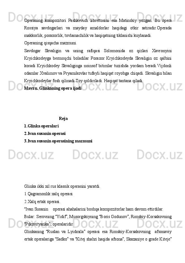 Operaning   kompozitori   Pashkevich   librettosini   esa   Matinskiy   yozgan.   Bu   opera
Rossiya   savdogarlari   va   mayday   amaldorlar   haqidagi   otkir   satiradir.Operada
makkorlik, poraxorlik, tovlamachilik va haqiqatning tiklanishi kuylanadi.
Operaning qisqacha mazmuni.
Savdogar   Skvaligin   va   uning   rafiqasi   Solomonida   oz   qizlari   Xavronyini
Kryichkodeyga   bermoqchi   boladilar   Poraxor   Kryichkodeyda   Skvaligin   oz   qalbini
koradi   Kryichkodey   Skvaliginga   noinsof   bitimlar   tuzishda   yordam   beradi.Vijdonli
odamlar Xvalimov va Pryamikovlar tufayli haqiqat royobga chiqadi. Skvaligin bilan
Kryichkodeylar fosh qilinadi.Toy qoldiriladi. Haqiqat tantana qiladi.
Mavzu. Glinkaning opera ijodi
                                Reja
1.Glinka operalari
2.Ivan susanin operasi
3.Ivan susanin operasining mazmuni
                 
Glinka ikki xil rus klassik operasini yaratdi.
1.Qagramonlik xalq operasi 
2.Xalq ertak operasi.
Ivan Susanin  operasi ahahalarini boshqa kompozitorlar ham davom ettirdilar.	
Bular: Serovning  Yidif , Musorgskiyning  Boris Godunov , Rimskiy-Korsakovning	
   
Pskovityanka , operalaridir	
 
Glinkaning   Ruslan   va   Lyidmila   operasi   esa   Rimskiy-Korsakovning     afsonaviy	
 
ertak operalariga  Sadko  va  Kitej shahri haqida afsona , Skazaniye o grade Kiteje	
     