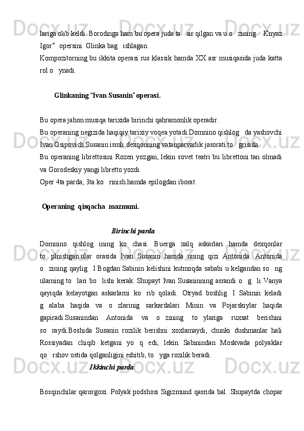 lariga olib keldi. Borodinga ham bu opera juda ta sir qilgan va u o zining  Knyaz  
Igor  opersini  Glinka bag ishlagan.	
	
Kompozitorning bu ikkita operasi  rus klassik hamda XX asr musiqasida juda katta
rol o ynadi.	

        Glinkaning  Ivan Susanin  operasi.	
 
Bu opera jahon musiqa tarixida birinchi qahramonlik operadir.
Bu operaning negizida haqiqiy tarixiy voqea yotadi.Domnino qishlog da yashovchi	

Ivan Osipovich Susanin ismli dexqonning vatanparvarlik jasorati to grisida. 	

Bu  operaning  librettosini  Rozen   yozgan, lekin  sovet   teatri  bu  librettoni  tan  olmadi
va Gorodeskiy yangi libretto yozdi.
Oper 4ta parda, 3ta ko rinish hamda epilogdan iborat.	

   
  Operaning  qisqacha  mazmuni.                              
                                 
                                        Birinchi parda
Domnino   qishlog ining   ko chasi.   Buerga   xalq   askarlari   hamda   dexqonlar	
 
to plnishgan.ular   orasida   Ivan   Susanin   hamda   uning   qizi   Antonida.   Antonida	

o zining qaylig I Bogdan Sabinin kelishini kutmoqda sababi u kelgandan so ng
  
ularning to lari bo lishi kerak. Shupayt Ivan Susaninning asrandi o g li Vanya	
   
qayiqda   kelayotgan   askarlarni   ko rib   qoladi.   Otryad   boshlig I   Sabinin   keladi	
 
g alaba   haqida   va   o zlarinig   sarkardalari   Minin   va   Pojarskiylar   haqida	
 
gapiradi.Susanindan   Antonida   va   o zining   to ylariga   ruxsat   berishini	
 
so raydi.Boshida   Susanin   rozilik   berishni   xoxlamaydi,   chunki   dushmanlar   hali	

Rossiyadan   chiqib   ketgani   yo q   edi,   lekin   Sabinindan   Moskvada   polyaklar	

qo rshov ostida qolganligini eshitib, to yga rozilik beradi.	
 
                             Ikkinchi parda 
Bosqinchilar qarorgoxi. Polyak podshosi Sigizmund qasrida bal. Shupaytda chopar 