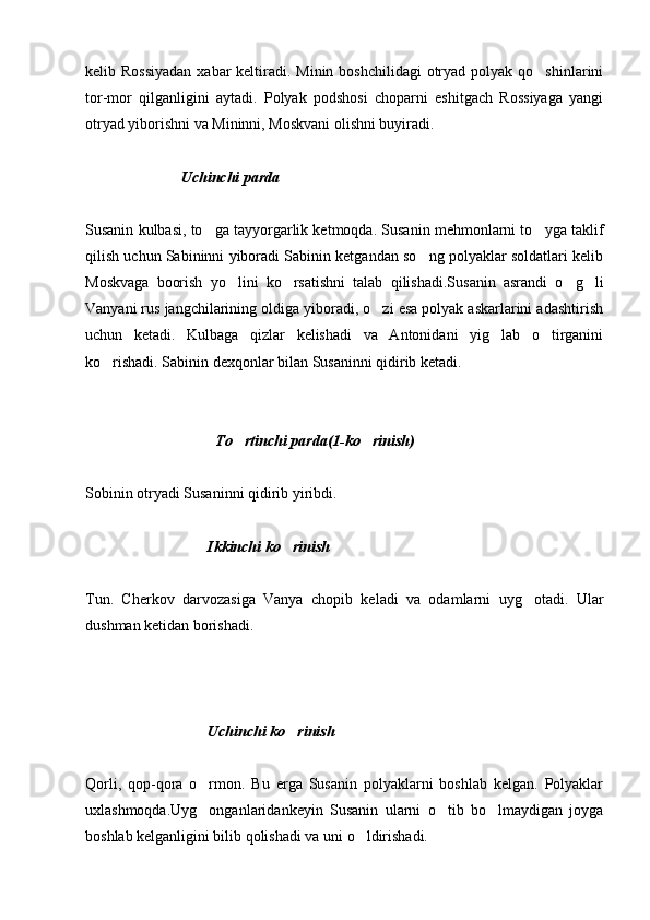 kelib Rossiyadan  xabar  keltiradi. Minin boshchilidagi  otryad polyak  qo shinlarini
tor-mor   qilganligini   aytadi.   Polyak   podshosi   choparni   eshitgach   Rossiyaga   yangi
otryad yiborishni va Mininni, Moskvani olishni buyiradi. 
                           
                          Uchinchi parda
Susanin kulbasi, to ga tayyorgarlik ketmoqda. Susanin mehmonlarni to yga taklif	
 
qilish uchun Sabininni yiboradi Sabinin ketgandan so ng polyaklar soldatlari kelib	

Moskvaga   boorish   yo lini   ko rsatishni   talab   qilishadi.Susanin   asrandi   o g li	
   
Vanyani rus jangchilarining oldiga yiboradi, o zi esa polyak askarlarini adashtirish	

uchun   ketadi.   Kulbaga   qizlar   kelishadi   va   Antonidani   yig lab   o tirganini	
 
ko rishadi. Sabinin dexqonlar bilan Susaninni qidirib ketadi.	

                                  To rtinchi parda(1-ko rinish)	
 
Sobinin otryadi Susaninni qidirib yiribdi.
                     
                                Ikkinchi ko rinish	

Tun.   Cherkov   darvozasiga   Vanya   chopib   keladi   va   odamlarni   uyg otadi.   Ular	

dushman ketidan borishadi.
     
                               
                                 Uchinchi ko rinish	

Qorli,   qop-qora   o rmon.   Bu   erga   Susanin   polyaklarni   boshlab   kelgan.   Polyaklar	

uxlashmoqda.Uyg onganlaridankeyin   Susanin   ularni   o tib   bo lmaydigan   joyga
  
boshlab kelganligini bilib qolishadi va uni o ldirishadi.	
 