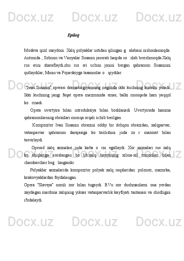                        
                                         Epilog
Moskva qizil maydoni. Xalq polyaklar ustidan qilingan g alabani nishonlamoqda.
Antonida , Sobinin va Vanyalar Susanin jasorati haqida so zlab berishmoqda.Xalq

rus   erini   sharaflaydi,shu   rus   eri   uchun   jonini   bergan   qahramon   Susaninni
qutlaydilar, Minin va Pojarskiyga tasannolar o qiydilar.	

  Ivan   Susanin   operasi   dramaturgiyasining   negizida   ikki   kuchning   kurashi   yotadi.	
 
Ikki   kuchning   jangi   faqat   opera   mazmunida   emas,   balki   musiqada   ham   yaqqol
ko rinadi. 

    Opera   uvertyira   bilan   introduksiya   bilan   boshlanadi.   Uvertyirada   hamma
qahramonlarning obrazlari musiqa orqali ochib berilgan.
        Kompozitor   Ivan   Susanin   obrazini   oddiy   bir   dehqon   obrazidan,   xalqparvar,
vatanparvar   qahramon   darajasiga   ko tarilishini   juda   zo r   maxorat   bilan	
 
tasvirlaydi. 
      Operad   xalq   saxnalari   juda   katta   o rin   egallaydi.   Xor   saxnalari   rus   xalq

ko shiqlariga   asoslangan   bo lib.xalq   hayotining   xilma-xil   tomonlari   bilan	
 
chambarchas bog langandir. 	

      Polyaklar   saxnalarida   kompozitor   polyak   xalq   raqslaridan:   polonez,   mazurka,
krakovyaklardan foydalangan.
Opera   Slavsya   nomli   xor   bilan   tugaydi.   BVu   xor   dushmanlarni   ona   yerdan	
 
xaydagan mardona xalqning yiksas  vatanparvarlik kayfiyati  tantanasi  va shodligini
ifodalaydi. 