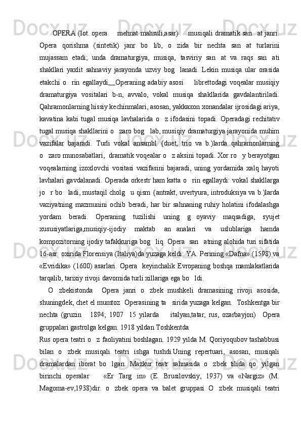             OPERA   (lot. opera   mehnat mahsuli,asar)   musiqali dramatik san at janri.  
Opera   qorishma   (sintetik)   janr   bo lib,   o zida   bir   nechta   san at   turlarini	
  
mujassam   etadi;   unda   dramaturgiya,   musiqa,   tasviriy   san at   va   raqs   san ati	
 
shakllari   yaxlit   sahnaviy   jarayonda   uzviy   bog lanadi.   Lekin   musiqa   ular   orasida	

etakchi   o rin   egallaydi	
 .          Opera ning   adabiy   asosi     librettodagi   voqealar   musiqiy	
dramaturgiya   vositalari   b-n,   avvalo,   vokal   musiqa   shakllarida   gavdalantiriladi.
Qahramonlarning hissiy kechinmalari, asosan, yakkaxon xonandalar ijrosidagi ariya,
kavatina   kabi   tugal   musiqa   lavhalarida   o z   ifodasini   topadi.  	
 Opera dagi   rechitativ
tugal musiqa shakllarini o zaro bog lab, musiqiy dramaturgiya jarayonida muhim	
 
vazifalar   bajaradi.   Turli   vokal   ansambl   {duet,   trio   va   b.)larda   qahramonlarning
o zaro munosabatlari,  dramatik voqealar o z aksini topadi. Xor ro y berayotgan	
  
voqealarning   izoxlovchi   vositasi   vazifasini   bajaradi,   uning   yordamida   xalq   hayoti
lavhalari gavdalanadi.   Opera da orkestr ham katta o rin egallaydi: vokal shakllarga	

jo r bo ladi, mustaqil cholg u qism {antrakt, uvertyura, introduksiya va b.)larda	
  
vaziyatning   mazmunini   ochib   beradi,   har   bir   sahnaning   ruhiy   holatini   ifodalashga
yordam   beradi.   Opera ning   tuzilishi   uning   g oyaviy   maqsadiga,   syujet	

xususiyatlariga,musiqiy-ijodiy   maktab   an analari   va   uslublariga   hamda	

kompozitorning ijodiy tafakkuriga bog liq.	
  Opera    san atning alohida turi sifatida	
16-asr  oxirida Florensiya (Italiya)da yuzaga keldi: YA. Perining «Dafna» (1598) va
«Evridika» (1600) asarlari.   Opera    keyinchalik Evropaning boshqa mamlakatlarida
tarqalib, tarixiy rivoji davomida turli xillariga ega bo ldi.	

    O zbekistonda  	
   Opera   janri   o zbek   mushkeli   dramasining   rivoji   asosida,	
shuningdek, chet el mumtoz   Opera sining ta sirida yuzaga kelgan.  Toshkentga bir	

nechta   (gruzin   1894;   1907 15   yilarda     italyan,tatar,   rus,   ozarbayjon)  	
     Opera
gruppalari gastrolga kelgan. 1918 yildan Toshkentda
Rus opera teatri o z faoliyatini boshlagan. 1929 yilda M. Qoriyoqubov tashabbusi	

bilan   o zbek   musiqali   teatri   ishga   tushdi.Uning   repertuari,   asosan,   musiqali	

dramalardan   iborat   bo lgan.   Mazkur   teatr   sahnasida   o zbek   tilida   qo yilgan	
  
birinchi   operalar     «Er   Targ in»   (E.   Brusilovskiy,   1937)   va   «Nargiz»   (M.	
 
Magoma-ev,1938)dir.   o zbek   opera   va   balet   gruppasi   O zbek   musiqali   teatri	
  