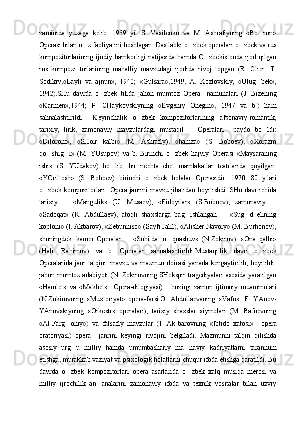 zaminida   yuzaga   kelib,   1939   yil   S.   Vasilenko   va   M.   Ashrafiyning   «Bo ron»
Opera si bilan o z faoliyatini boshlagan. Dastlabki o zbek operalari o zbek va rus	
  
kompozitorlarining   ijodiy   hamkorligi   natijasida   hamda   O zbekistonda   ijod   qilgan	

rus   kompozi   torlarining   mahalliy   mavzudagi   ijodida   rivoj   topgan   (R.   Glier,   T.
Sodikrv,«Layli   va   ajnun»,   1940;   «Gulsara»,1949;   A.   Kozlovskiy,   «Ulug bek»,	

1942).SHu   davrda   o zbek   tilida   jahon   mumtoz	
   Opera     namunalari   (J.   Bizening
«Karmen»,1944;   P.   CHaykovskiyning   «Evgeniy   Onegin»,   1947   va   b.)   ham
sahnalashtirildi     Keyinchalik   o zbek   kompozitorlarining   afsonaviy-romantik,	

tarixiy,   lirik,   zamonaviy   mavzulardagi   mustaqil       Opera lari     paydo   bo ldi:	

«Dilorom»,   «SHoir   kalbi»   (M.   Ashrafiy),   «hamza»   (S.   Boboev),   «Xorazm
qo shig i»   (M.   YUsupov)   va   b.   Birinchi   o zbek   hajviy  	
   Opera si   «Maysaraning
ishi»   (S.   YUdakov)   bo lib,   bir   nechta   chet   mamlakatlar   teatrlarida   quyilgan.	

«YOriltosh»   (S.   Boboev)   birinchi   o zbek   bolalar  	
 Opera sidir.   1970 80   y.lari	
o zbek kompozitorlari  	
   Opera   janrini mavzu jihatidan boyitishdi. SHu davr ichida
tarixiy     «Mangulik»   (U.   Musaev),   «Fidoyilar»   (S.Boboev),   zamonaviy  	
 
«Sadoqat»   (R.   Abdullaev),   atoqli   shaxslarga   bag ishlangan     «Sug d   elining	
  
koploni» (I. Akbarov), «Zebunniso» (Sayfi Jalil), «Alisher Navoiy» (M. Burhonov),
shuningdek,   kamer   Operalar     «Sohilda   to qnashuv»   (N.Zokirov),   «Ona   qalbi»	
 
(Hab.   Rahimov)   va   b.   Opera lar   sahnalashtirildi.Mustaqillik   davri   o zbek	

Opera larida  janr  talqini,  mavzu va  mazmun  doirasi  yanada  kengaytirilib, boyitildi:
jahon mumtoz adabiyoti (N. Zokirovning SHekspir tragediyalari asosida yaratilgan
«Hamlet»   va   «Makbet»     Opera -dilogiyasi)       hozirgi   zamon   ijtimoiy   muammolari
(N.Zokirovning   «Muxtoriyat»   opera-farsi,O.   Abdullaevaning   «Vafo»,   F.   YAnov-
YAnovskiyning   «Orkestr»   operalari),   tarixiy   shaxslar   siymolari   (M.   Bafoevning
«Al-Farg oniy»)   va   falsafiy   mavzular   (I.   Ak-barovning   «Ibtido   xatosi»  	
   opera
oratoriyasi)   opera     janrini   keyingi   rivojini   belgiladi.   Mazmunni   talqin   qilishda
asosiy   urg u   milliy   hamda   umumbashariy   ma naviy   kadriyatlarni   tarannum	
 
etishga, murakkab vaziyat va psixologik holatlarni chuqur ifoda etishga qaratildi. Bu
davrda   o zbek   kompozitorlari  	
 opera   asarlarida   o zbek   xalq   musiqa   merosi   va	
milliy   ijrochilik   an analarini   zamonaviy   ifoda   va   texnik   vositalar   bilan   uzviy	
 