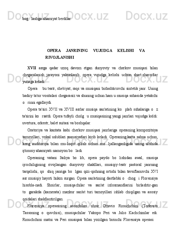 bog lashga ahamiyat berdilar
  OPERA   JANRINING   VUJUDGA   KELISHI   VA
RIVOJLANISHI
XVII   asrga   qadar   uzoq   davom   etgan   dunyoviy   va   cherkov   mu siqasi   bilan
chegaralanish   jarayoni   yakunlanib,   opera   vujudga   ke lishi   uchun   shart-sharoitlar
yuzaga keladi.
Opera    bu teatr, she'riyat, raqs va musiqani birlashtiruvchi  	
 sintetik janr. Uning
badiiy ta'sir vositalari chegarasiz va shuning uchun ham u musiqa sohasida yetakchi
o rinni egallaydi.	

Opera   ta'siri   XVII   va   XVIII   asrlar   musiqa   san'atining   ko plab  	
 sohalariga   o z	
ta'sirini ko rsatdi. Opera tufayli cholg u musiqasining  	
  yangi janrlari vujudga keldi:
uvertura, orkestr, balet suitasi   va  boshqalar.
Oratoriya   va   kantata   kabi   cherkov   musiqasi   janrlariga   opera ning   kompozitsiya
tamoyillari, vokal uslublari xususiyatlari kirib   keladi. Operaning katta sahna uchun,
keng   auditoriya   bilan   mu- loqot   qilish   uchun   mo ljallanganligida   uning   alohida	

ijtimoiy aha miyati namoyon bo ladi.	

Operaning   vatani   Italiya   bo lib,   opera   paydo   bo lishidan   awal,  	
  musiqa
ijrochiligining   rivojlangan   dunyoviy   shakllari,   musiqiy-teatr   pastoral   janrning
tarqalishi,   qo shiq   janriga   bo lgan   qizi-	
  qishning   ortishi   bilan   tavsiflanuvchi   XVI
asr musiqiy hayoti hukm   surgan. Opera san'atining dastlabki  o chog i  Florensiya	
 
hisobla-nadi.   Shoirlar,   musiqachilar   va   san'at   ixlosmandlarini   birlashtir-gan
to garakda   (kamerata)   mazkur   san'at   turi   tamoyillari   ishlab   chiqilgan   va   asosiy	

qoidalari shakllantirilgan.
Florensiya   operasining   asoschilari   shoir   Ottavio   Rinuchchini   (Torkvato
Tassoning   o quvchisi),   musiqachilar   Yakopo   Peri   va   Julio   Kachchinilar   edi.	

Rinuchchini   matni   va   Peri   musiqasi   bilan   yozilgan   birinchi   Florensiya   operasi  	
 
