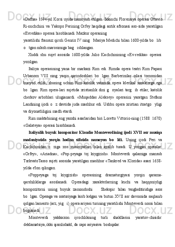 «Dafna» 1594-yil Korsi  uyida namoyish etilgan. Ikkinchi Florensiya operasi Ottavio
Ri-nuchchini va Yakopo Perining Orfey haqidagi antik afsonasi  aso-sida yaratilgan
«Evredika» operasi hisoblanadi. Mazkur operaning
yaratilishi fransuz qiroli Genrix IV ning   Mariya Medichi bilan 1600-yilda bo lib
o tgan nikoh marosimiga bag ishlangan.	
 
Xuddi   shu   sujet   asosida   1600-yilda   Julio   Kachchinining   «Ev-redika»   operasi
yozilgan.
Italiya   operasining   yana   bir   markazi   Rim   edi.   Rimda   opera   teatri   Rim   Papasi
Urbanom   VIII   ning   yaqin   qarindoshlari   bo lgan   Barberinilar   oilasi   tomonidan	

bunyod   etildi,   shuning   uchun   Rim-katolik   vatanida   opera   klerikal   xarakterga   ega
bo lgan.   Rim   opera-lari   sujetida   xristianlik   dini   g oyalari   targ ib   etilar,   katolik	
  
cherkov   arboblari   ulugianardi.   «Muqaddas   Aleksey»   operasini   yaratgan   Stefano
Landining ijodi o z davrida juda mashhur edi. Ushbu opera  	
 xristian itoatgo yligi	
va diyonatliligini madh etardi.
Rim maktabining eng yaxshi asarlaridan biri Loretto Vittorio-ning (1588 1670)

«Galateya» operasi hisoblanadi.
Italiyalik buyuk kompozitor Klaudio Monteverdining ijodi   XVII   asr musiqa
madaniyatida   yorqin   hodisa   sifatida   namoyon   bo Idi.  	
 Uning   ijodi   Peri   va
Kachchinidan   o ziga   xos   xususiyatlari  	
 bilan   ajralib   turadi.   U   yozgan   operalar:
«Orfey»,   «Ariadna»,   «Pop- peyaga   toj   kiygizish».   Monteverdi   qalamiga   mansub
TorkvatoTasso   sujeti asosida yaratilgan mashhur «Tankred va Klorida» asari 1638-
yilda e'lon qilingan.
«Poppeyaga   toj   kiygizish»   operasining   dramaturgiyasi   yorqin   qarama-
qarshiliklarga   asoslanadi.   Operadagi   xarakterlarning   kuchi   va   haqqoniyligi
kompozitorni   uning   buyuk   zamondoshi     Shekspir  	
 bilan   tenglashtirishga   asos
bo lgan. Operaga va oratoriyaga kirib kelgan  	
 va butun   XVII   asr   davomida saqlanib
qolgan lamento (arz, yig i) opera ariyasi turining yaratilishi Monteverdi nomi bilan	

bogianadi.
Monteverdi   yakkaxon   ijrochlikning   turli   shakllarini   yaratuv- chisidir:
deklamatsiya, ikki qismlishakl, da capo ariyasiva.  boshqalar. 