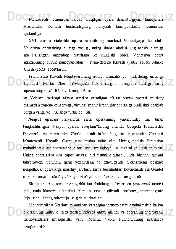 Monteverdi   tomonidan   ishlab   chiqilgan   opera   dramaturgiyasi   tamoyillari
Alessandro   Skarlatti   boshchiligidagi   italiyalik   kom-pozitorlar   tomonidan
qoilanilgan.
XVII   asr   o rtalarida   opera   san'atining   markazi   Venetsiyaga   ko chdi.	
Venetsiya   operasining   o ziga   xosligi,   uning   shahar   aholisi-	
 ning   asosiy   qismiga
mo ljallangan   ommabop   teatrlarga   ko chirilishi   boidi.   Venetsiya   opera	
 
maktabining   buyuk   namoyandalari     Fran-	
 chesko   Kavalli   (1602 1676),   Marko	
Chesti (1623 1669)lardir.	

Franchesko   Kavalli   Monteverdining   jiddiy,   dramatik   yo -	
 nalishdagi   uslubiga
tayanardi.   Marko   Chesti   Yevropada   hukm   surgan   nosogiom   turdagi   saroy
operasining muallifi boidi. Uning «Paris
va   Yclena»   haqidagi   afsona   asosida   yaratilgan   «01tin   olma»   operasi   musiqiy
dramadan «opera-konsert»ga, virtuoz (mohir ijrochi)lar operasiga burilishni boshlab
bergan yangi yo nalishga turtki bo ldi.	
 
Neapol   operasi   italyancha   seria   operasining   ymummiiliy   turi   bilan
tenglashtirilgan.   Neapol   operasi   rivojlani^hining   birinchi   bosqichi   Franchesko
Provetsale   va   Alessandro   Skarlatti   ijodi   bi-lan   bog liq.   Alessandro   Skarlatti	

Monteverdi,   Kavalli,   Chesti   asar-laridan   taiim   oldi.   Uning   ijodida   Venetsiya
maktabi vakillari operalarida kuzatiluvchi musiqiyyo nalishlarni ko rish mumkin.	
 
Uning   operalarida   «da   capo»   ariyasi   turi   ustunlik   qilardi,   unda   birinchi   qismni
takrorlovchi   uchinchi   qism   yozdirilishi   to xta-tilgandi.   Skarlattidan   boshlab	

neapolliklar operalarga maishiy janrlarni kirita boshladilar, keyinchalik esa Gendel
o z oratoriya-larida foydalangan sitsiliyaliklar ohangi odat tusiga kirdi.	

Skarlatti   ijodida   rechitativning   ikki   turi   shakllangan:   biri   secco   («qu- ruq»)   nomini
oldi,   unda   klavesin   akkordlari   bilan   jo rsozlik   qilinadi,  	
 boshqasi,   accompagnato
(«jo r bo lish»), orkestr jo rligida o tkaziladi.	
   
Monteverdi va Skarlatti tomonidan yaratilgan virtuoz-patetik vokal uslub Italiya
operasining   milliy   o ziga   xosligi   sifatida   qabul   qilindi   va   operaning   eng   yaxshi	

namoyandalari   musiqasida,   ya'ni   Rossini,   Verdi,   Puchchinining   asarlarida
rivojlantirildi. 