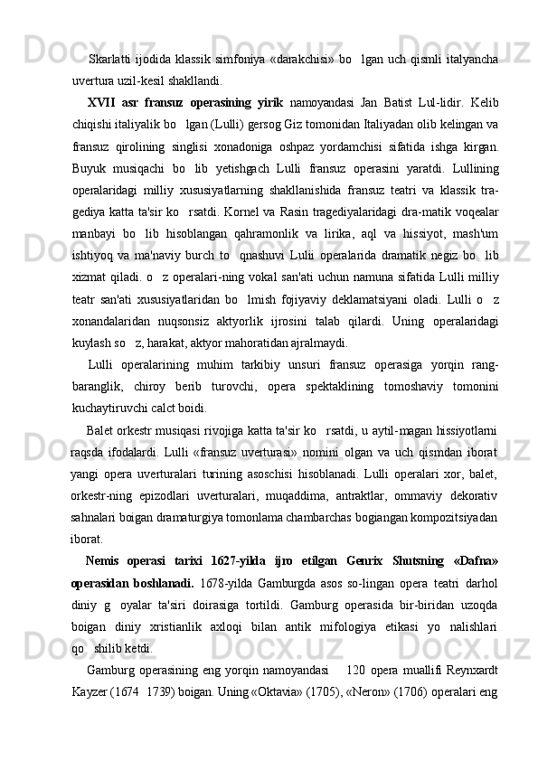 Skarlatti  ijodida klassik  simfoniya «darakchisi»  bo lgan  uch qismli  italyancha
uvertura uzil-kesil shakllandi.
XVII   asr   fransuz   operasining   yirik   namoyandasi   Jan   Batist   Lul- lidir.   Kelib
chiqishi italiyalik bo lgan (Lulli) gersog Giz tomonidan Italiyadan olib kelingan va	

fransuz   qirolining   singlisi   xonadoniga   oshpaz   yordamchisi   sifatida   ishga   kirgan.
Buyuk   musiqachi   bo lib   yetishgach   Lulli   fransuz   operasini   yaratdi.   Lullining

operalaridagi   milliy   xususiyatlarning   shakllanishida   fransuz   teatri   va   klassik   tra-
gediya  katta  ta'sir   ko rsatdi.   Kornel  va   Rasin   tragediyalaridagi  dra-
 matik   voqealar
manbayi   bo lib   hisoblangan   qahramonlik   va   lirika,   aql   va   hissiyot,   mash'um	

ishtiyoq   va   ma'naviy   burch   to qnashuvi  	
 Lulii   operalarida   dramatik   negiz   bo lib	
xizmat  qiladi. o z operalari-	
 ning  vokal   san'ati   uchun  namuna  sifatida  Lulli   milliy
teatr   san'ati   xususiyatlaridan   bo lmish   fojiyaviy   deklamatsiyani   oladi.   Lulli   o z	
 
xonandalaridan   nuqsonsiz   aktyorlik   ijrosini   talab   qilardi.   Uning   operalaridagi
kuylash so z, harakat, aktyor mahoratidan ajralmaydi.	

Lulli   operalarining   muhim   tarkibiy   unsuri   fransuz   operasiga   yorqin   rang-
baranglik,   chiroy   berib   turovchi,   opera   spektaklining   tomoshaviy   tomonini
kuchaytiruvchi calct boidi.
Balet orkestr musiqasi rivojiga katta ta'sir ko rsatdi, u aytil-	
 magan hissiyotlarni
raqsda   ifodalardi.   Lulli   «fransuz   uverturasi»   nomini   olgan   va   uch   qismdan   iborat
yangi   opera   uverturalari   turining   asoschisi   hisoblanadi.   Lulli   operalari   xor,   balet,
orkestr- ning   epizodlari   uverturalari,   muqaddima,   antraktlar,   ommaviy   dekorativ
sahnalari boigan dramaturgiya tomonlama chambarchas  bogiangan kompozitsiyadan
iborat.
Nemis   operasi   tarixi   1627-yilda   ijro   etilgan   Genrix   Shutsning   «Dafna»
operasidan   boshlanadi.   1678-yilda   Gamburgda   asos   so- lingan   opera   teatri   darhol
diniy   g oyalar   ta'siri   doirasiga   tortildi.   Gamburg   operasida   bir-biridan   uzoqda	

boigan   diniy   xristianlik   axloqi   bilan   antik   mifologiya   etikasi   yo nalishlari	

qo shilib ketdi.	

Gamburg   operasining   eng   yorqin   namoyandasi     120   opera  	
 muallifi   Reynxardt
Kayzer (1674 1739) boigan. Uning «Oktavia» 	
 (1705), «Neron» (1706) operalari eng 