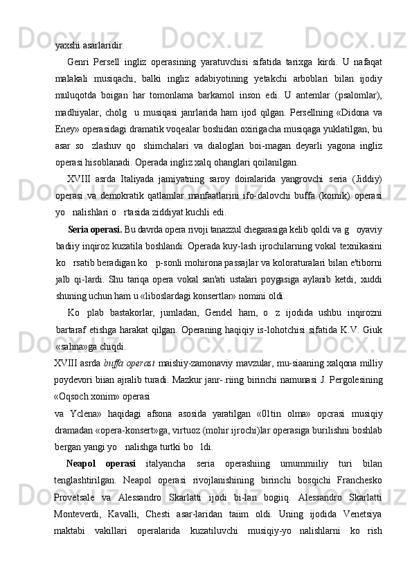 yaxshi asarlaridir.
Genri   Persell   ingliz   operasining   yaratuvchisi   sifatida   tarixga   kirdi.   U   nafaqat
malakali   musiqachi,   balki   ingliz   adabiyotining   yetakchi   arboblari   bilan   ijodiy
muluqotda   boigan   har   tomonlama   barkamol   inson   edi.   U   antemlar   (psalomlar),
madhiyalar,   cholg u   musiqasi   janrlarida   ham   ijod   qilgan.   Persellning   «Didona   va
Eney»  operasidagi dramatik voqealar boshidan oxirigacha musiqaga yuklatilgan, bu
asar   so zlashuv   qo shimchalari   va   dialoglari   boi-magan   deyarli   yagona   ingliz	
 
operasi hisoblanadi. Operada ingliz xalq ohanglari qoilanilgan.
XVIII   asrda   Italiyada   jamiyatning   saroy   doiralarida   yangrovchi   seria   (Jiddiy)
operasi   va   demokratik   qatlamlar   manfaatlarini   ifo- dalovchi   buffa   (komik)   operasi
yo nalishlari o rtasida ziddiyat kuchli edi.	
 
Seria operasi.  Bu davrda opera rivoji tanazzul chegarasiga kelib  qoldi va g oyaviy	

badiiy inqiroz kuzatila boshlandi. Operada kuy- lash ijrochilarning vokal texnikasini
ko rsatib beradigan ko p-sonli mohirona passajlar va koloraturalari bilan e'tiborni	
 
jalb   qi- lardi.   Shu   tariqa   opera   vokal   san'ati   ustalari   poygasiga   aylanib   ketdi,   xuddi
shuning uchun ham u «liboslardagi konsertlar» nomini oldi.
Ko plab   bastakorlar,   jumladan,   Gendel   ham,   o z   ijodida   ushbu   inqirozni	
 
bartaraf  etishga  harakat  qilgan. Operaning haqiqiy is- lohotchisi  sifatida K.V. Giuk
«sahna»ga chiqdi.
XVIII   asrda   buffa operasi   maishiy-zamonaviy mavzular, mu-siaaning xalqona milliy
poydevori biian ajralib turadi. Mazkur janr- .riing birinchi namunasi  J. Pergolesining
«Oqsoch xonim» operasi
va   Yclena»   haqidagi   afsona   asosida   yaratilgan   «01tin   olma»   opcrasi   musiqiy
dramadan «opera-konsert»ga, virtuoz (mohir ijrochi)lar operasiga burilishni boshlab
bergan yangi yo nalishga turtki bo ldi.	
 
Neapol   operasi   italyancha   seria   operashiing   umummiiliy   turi   bilan
tenglashtirilgan.   Neapol   operasi   rivojlanishining   birinchi   bosqichi   Franchesko
Provetsale   va   Alessandro   Skarlatti   ijodi   bi-lan   bogiiq.   Alessandro   Skarlatti
Monteverdi,   Kavalli,   Chesti   asar-laridan   taiim   oldi.   Uning   ijodida   Venetsiya
maktabi   vakillari   operalarida   kuzatiluvchi   musiqiy-yo nalishlarni   ko rish	
  