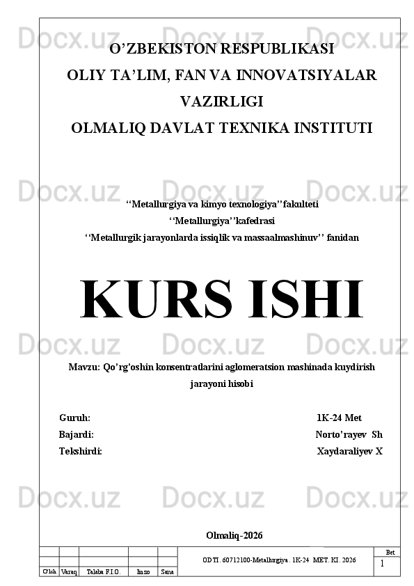 O ‘lch
Va raq Talaba F.I.O. Imzo Sana Bet
ODTI. 60712100-Metallurgiya. 1K-24  МET.  KI . 2026O’ZBEKISTON RESPUBLIKASI
OLIY TA’LIM, FAN VA INNOVATSIYALAR
VAZIRLIGI
OLMALIQ DAVLAT TEXNIKA INSTITUTI
‘‘Metallurgiya va kimyo texnologiya’’fakulteti
‘‘Metallurgiya’’kafedrasi
‘‘Metallurgik jarayonlarda issiqlik va massaalmashinuv’’ fanidan
KURS ISHI
Mavzu: Qo’rg’oshin konsentratlarini aglomeratsion mashinada kuydirish
jarayoni hisobi
Guruh:                                                                                              1K-24  Met
Bajardi:                                                                                           Norto’rayev  Sh
Tekshirdi:                                                                                         Xaydaraliyev X
Olmaliq-2026
1 