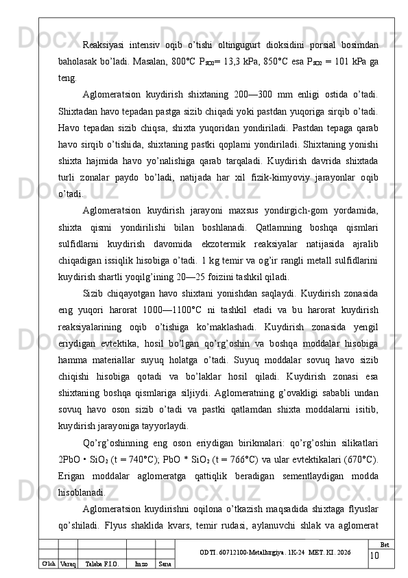 O ‘lch
Va raq Talaba F.I.O. Imzo Sana Bet
ODTI. 60712100-Metallurgiya. 1K-24  МET.  KI . 2026Reaksiyasi   intensiv   oqib   o’tishi   oltingugurt   dioksidini   porsial   bosimdan
baholasak bo’ladi.   Masalan,  800°C P
SO2 = 13,3 kPa, 850°C esa P
SO2   = 101 kPa ga
teng.
Aglomeratsion   kuydirish   shixtaning   200—300   mm   enligi   ostida   o’tadi.
Shixtadan havo tepadan pastga sizib chiqadi yoki pastdan yuqoriga sirqib o’tadi.
Havo   tepadan   sizib   chiqsa,   shixta   yuqoridan   yondiriladi.   Pastdan   tepaga   qarab
havo   sirqib   o’tishida,   shixtaning   pastki   qoplami   yondiriladi.   Shixtaning   yonishi
shixta   hajmida   havo   yo’nalishiga   qarab   tarqaladi.   Kuydirish   davrida   shixtada
turli   zonalar   paydo   bo’ladi,   natijada   har   xil   fizik-kimyoviy   jarayonlar   oqib
o’tadi.
Aglomeratsion   kuydirish   jarayoni   maxsus   yondirgich-gom   yordamida,
shixta   qismi   yondirilishi   bilan   boshlanadi.   Qatlamning   boshqa   qismlari
sulfidlarni   kuydirish   davomida   ekzotermik   reaksiyalar   natijasida   ajralib
chiqadigan issiqlik hisobiga o’tadi. 1 kg temir  va og’ir  rangli  metall sulfidlarini
kuydirish shartli yoqilg’ining 20—25 foizini tashkil qiladi.
Sizib   chiqayotgan   havo   shixtani   yonishdan   saqlaydi.   Kuydirish   zonasida
eng   yuqori   harorat   1000—1100°C   ni   tashkil   etadi   va   bu   harorat   kuydirish
reaksiyalarining   oqib   o’tishiga   ko’maklashadi.   Kuydirish   zonasida   yengil
eriydigan   evtektika,   hosil   bo’lgan   qo’rg’oshin   va   boshqa   moddalar   hisobiga
hamma   materiallar   suyuq   holatga   o’tadi.   Suyuq   moddalar   sovuq   havo   sizib
chiqishi   hisobiga   qotadi   va   bo’laklar   hosil   qiladi.   Kuydirish   zonasi   esa
shixtaning   boshqa   qismlariga   siljiydi.   Aglomeratning   g’ovakligi   sababli   undan
sovuq   havo   oson   sizib   o’tadi   va   pastki   qatlamdan   shixta   moddalarni   isitib,
kuydirish jarayoniga tayyorlaydi.
Qo’rg’oshinning   eng   oson   eriydigan   birikmalari:   qo’rg’oshin   silikatlari
2PbO • SiO
2   (t = 740°C); PbO * SiO
2   (t = 766°C) va ular evtektikalari (670°C).
Erigan   moddalar   aglomeratga   qattiqlik   beradigan   sementlaydigan   modda
hisoblanadi.
Aglomeratsion   kuydirishni   oqilona   o’tkazish   maqsadida   shixtaga   flyuslar
qo’shiladi.   Flyus   shaklida   kvars,   temir   rudasi,   aylanuvchi   shlak   va   aglomerat
10 