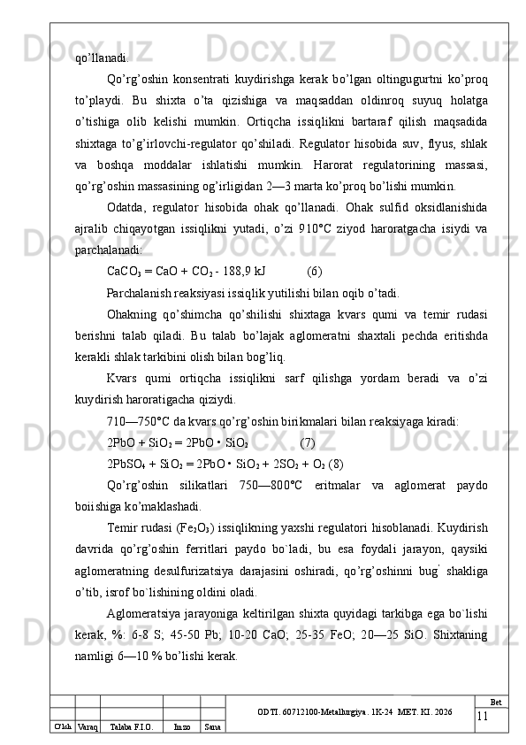 O ‘lch
Va raq Talaba F.I.O. Imzo Sana Bet
ODTI. 60712100-Metallurgiya. 1K-24  МET.  KI . 2026qo’llanadi.
Qo’rg’oshin   konsentrati   kuydirishga   kerak   bo’lgan   oltingugurtni   ko’proq
to’playdi.   Bu   shixta   o’ta   qizishiga   va   maqsaddan   oldinroq   suyuq   holatga
o’tishiga   olib   kelishi   mumkin.   Ortiqcha   issiqlikni   bartaraf   qilish   maqsadida
shixtaga   to’g’irlovchi-regulator   qo’shiladi.   Regulator   hisobida   suv,   flyus,   shlak
va   boshqa   moddalar   ishlatishi   mumkin.   Harorat   regulatorining   massasi,
qo’rg’oshin massasining og’irligidan 2—3 marta ko’proq bo’lishi mumkin.
Odatda,   regulator   hisobida   ohak   qo’llanadi.   Ohak   sulfid   oksidlanishida
ajralib   chiqayotgan   issiqlikni   yutadi,   o’zi   910°C   ziyod   haroratgacha   isiydi   va
parchalanadi:
CaCO
3  = CaO + CO
2  - 188,9 kJ (6)
Parchalanish reaksiyasi issiqlik yutilishi bilan oqib o’tadi.
Ohakning   qo’shimcha   qo’shilishi   shixtaga   kvars   qumi   va   temir   rudasi
berishni   talab   qiladi.   Bu   talab   bo’lajak   aglomeratni   shaxtali   pechda   eritishda
kerakli shlak tarkibini olish bilan bog’liq.
Kvars   qumi   ortiqcha   issiqlikni   sarf   qilishga   yordam   beradi   va   o’zi
kuydirish haroratigacha qiziydi.
710—750°C da kvars qo’rg’oshin birikmalari bilan reaksiyaga kiradi:
2PbO + SiO
2  = 2PbO • SiO
2 (7)
2PbSO
4  + SiO
2  = 2PbO • SiO
2  + 2SO
2  + O
2  (8)
Qo’rg’oshin   silikatlari   750—800°C   eritmalar   va   aglomerat   paydo
boiishiga ko’maklashadi.
Temir rudasi  (Fe
2 O
3 ) issiqlikning yaxshi  regulatori hisoblanadi. Kuydirish
davrida   qo’rg’oshin   ferritlari   paydo   bo`ladi,   bu   esa   foydali   jarayon,   qaysiki
aglomeratning   desulfurizatsiya   darajasini   oshiradi,   qo’rg’oshinni   bug ’
  shakliga
o’tib, isrof bo`lishining oldini oladi.
Aglomeratsiya  jarayoniga keltirilgan shixta quyidagi  tarkibga ega bo`lishi
kerak,   %:   6-8   S;   45-50   Pb;   10-20   CaO;   25-35   FeO;   20—25   SiO.   Shixtaning
namligi 6—10 % bo’lishi kerak.
11 