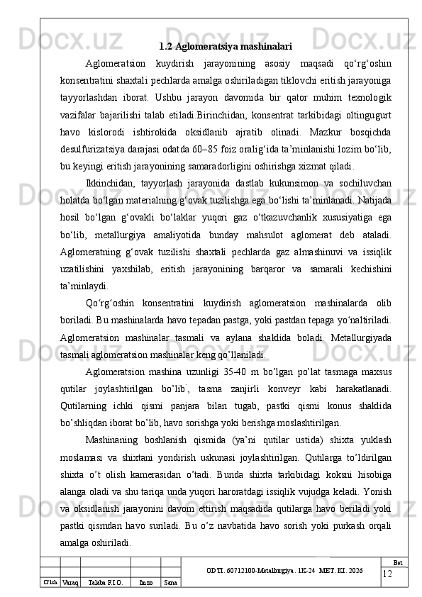 O ‘lch
Va raq Talaba F.I.O. Imzo Sana Bet
ODTI. 60712100-Metallurgiya. 1K-24  МET.  KI . 20261.2 Aglomeratsiya mashinalari
Aglomeratsion   kuydirish   jarayonining   asosiy   maqsadi   qo‘rg‘oshin
konsentratini shaxtali pechlarda amalga oshiriladigan tiklovchi eritish jarayoniga
tayyorlashdan   iborat.   Ushbu   jarayon   davomida   bir   qator   muhim   texnologik
vazifalar   bajarilishi   talab   etiladi.Birinchidan,   konsentrat   tarkibidagi   oltingugurt
havo   kislorodi   ishtirokida   oksidlanib   ajratib   olinadi.   Mazkur   bosqichda
desulfurizatsiya darajasi odatda 60–85 foiz oralig‘ida ta’minlanishi lozim bo‘lib,
bu keyingi eritish jarayonining samaradorligini oshirishga xizmat qiladi.
Ikkinchidan,   tayyorlash   jarayonida   dastlab   kukunsimon   va   sochiluvchan
holatda bo‘lgan materialning g‘ovak tuzilishga ega bo‘lishi ta’minlanadi. Natijada
hosil   bo‘lgan   g‘ovakli   bo‘laklar   yuqori   gaz   o‘tkazuvchanlik   xususiyatiga   ega
bo‘lib,   metallurgiya   amaliyotida   bunday   mahsulot   aglomerat   deb   ataladi.
Aglomeratning   g‘ovak   tuzilishi   shaxtali   pechlarda   gaz   almashinuvi   va   issiqlik
uzatilishini   yaxshilab,   eritish   jarayonining   barqaror   va   samarali   kechishini
ta’minlaydi.
Qo rg oshin   konsentratini   kuydirish   aglomeratsion   mashinalarda   olibʻ ʻ
boriladi. Bu mashinalarda havo tepadan pastga, yoki pastdan tepaga yo naltiriladi.	
ʻ
Aglomeratsion   mashinalar   tasmali   va   aylana   shaklida   boladi.   Metallurgiyada
tasmali aglomeratsion mashinalar keng qo’llaniladi. 
Aglomeratsion   mashina   uzunligi   35-40   m   bo’lgan   po’lat   tasmaga   maxsus
qutilar   joylashtirilgan   bo’lib `
,   tasma   zanjirli   konveyr   kabi   harakatlanadi.
Qutilarning   ichki   qismi   panjara   bilan   tugab,   pastki   qismi   konus   shaklida
bo’shliqdan iborat bo’lib, havo sorishga yoki berishga moslashtirilgan. 
Mashinaning   boshlanish   qismida   (ya’ni   qutilar   ustida)   shixta   yuklash
moslamasi   va   shixtani   yondirish   uskunasi   joylashtirilgan.   Qutilarga   to’ldirilgan
shixta   o’t   olish   kamerasidan   o’tadi.   Bunda   shixta   tarkibidagi   koksni   hisobiga
alanga oladi va shu tariqa unda yuqori haroratdagi issiqlik vujudga keladi. Yonish
va   oksidlanish   jarayonini   davom   ettirish   maqsadida   qutilarga   havo   beriladi   yoki
pastki   qismdan   havo   suriladi.   Bu   o’z   navbatida   havo   sorish   yoki   purkash   orqali
amalga oshiriladi. 
12 
