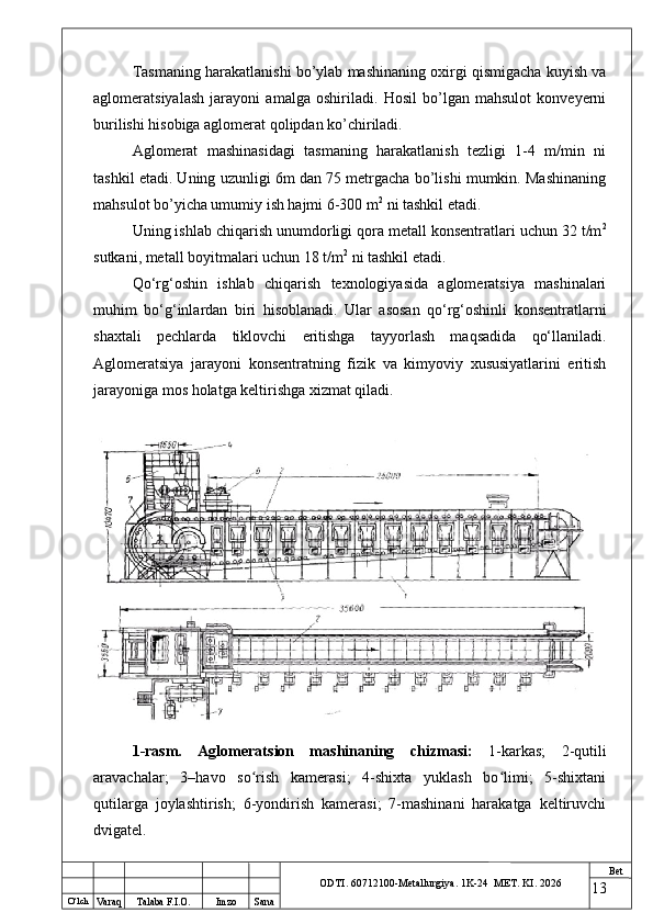 O ‘lch
Va raq Talaba F.I.O. Imzo Sana Bet
ODTI. 60712100-Metallurgiya. 1K-24  МET.  KI . 2026Tasmaning harakatlanishi bo’ylab mashinaning oxirgi qismigacha kuyish va
aglomeratsiyalash   jarayoni   amalga   oshiriladi.   Hosil   bo’lgan   mahsulot   konveyerni
burilishi hisobiga aglomerat qolipdan ko’chiriladi. 
Aglomerat   mashinasidagi   tasmaning   harakatlanish   tezligi   1-4   m/min   ni
tashkil etadi. Uning uzunligi 6m dan 75 metrgacha bo’lishi mumkin. Mashinaning
mahsulot bo’yicha umumiy ish hajmi 6-300 m 2
 ni tashkil etadi. 
Uning ishlab chiqarish unumdorligi qora metall konsentratlari uchun 32 t/m 2
sutkani, metall boyitmalari uchun 18 t/m 2
 ni tashkil etadi.
Qo‘rg‘oshin   ishlab   chiqarish   texnologiyasida   aglomeratsiya   mashinalari
muhim   bo‘g‘inlardan   biri   hisoblanadi.   Ular   asosan   qo‘rg‘oshinli   konsentratlarni
shaxtali   pechlarda   tiklovchi   eritishga   tayyorlash   maqsadida   qo‘llaniladi.
Aglomeratsiya   jarayoni   konsentratning   fizik   va   kimyoviy   xususiyatlarini   eritish
jarayoniga mos holatga keltirishga xizmat qiladi.
1-rasm.   Aglomeratsion   mashinaning   chizmasi:   1-karkas;   2-qutili
aravachalar;   3–havo   so rish   kamerasi;   4-shixta   yuklash   bo limi;   5-shixtaniʻ ʻ
qutilarga   joylashtirish;   6-yondirish   kamerasi;   7-mashinani   harakatga   keltiruvchi
dvigatel.
13 