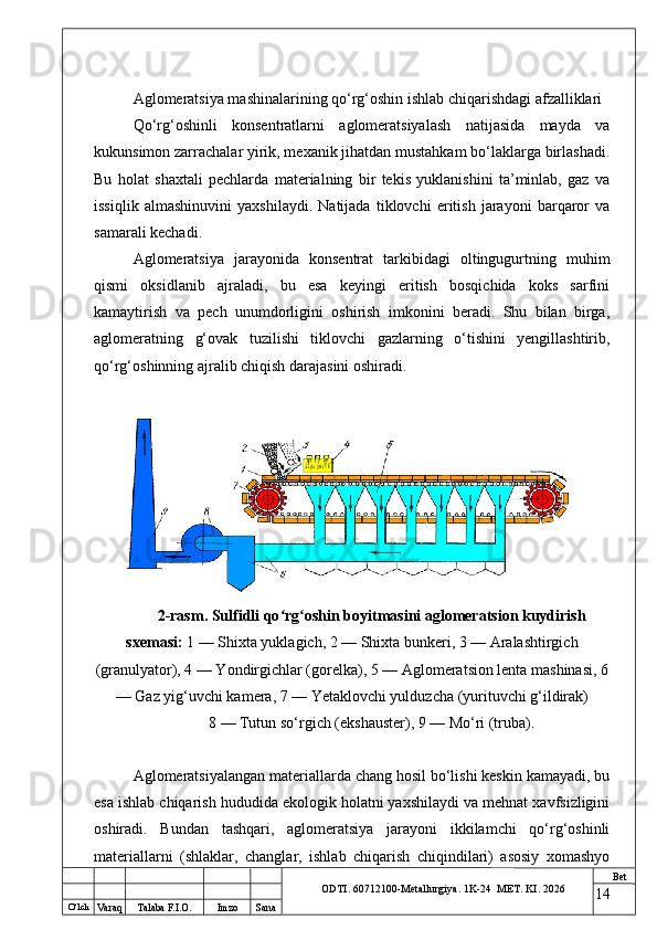O ‘lch
Va raq Talaba F.I.O. Imzo Sana Bet
ODTI. 60712100-Metallurgiya. 1K-24  МET.  KI . 2026Aglomeratsiya mashinalarining qo‘rg‘oshin ishlab chiqarishdagi afzalliklari
Qo‘rg‘oshinli   konsentratlarni   aglomeratsiyalash   natijasida   mayda   va
kukunsimon zarrachalar yirik, mexanik jihatdan mustahkam bo‘laklarga birlashadi.
Bu   holat   shaxtali   pechlarda   materialning   bir   tekis   yuklanishini   ta’minlab,   gaz   va
issiqlik   almashinuvini   yaxshilaydi.   Natijada   tiklovchi   eritish   jarayoni   barqaror   va
samarali kechadi.
Aglomeratsiya   jarayonida   konsentrat   tarkibidagi   oltingugurtning   muhim
qismi   oksidlanib   ajraladi,   bu   esa   keyingi   eritish   bosqichida   koks   sarfini
kamaytirish   va   pech   unumdorligini   oshirish   imkonini   beradi.   Shu   bilan   birga,
aglomeratning   g‘ovak   tuzilishi   tiklovchi   gazlarning   o‘tishini   yengillashtirib,
qo‘rg‘oshinning ajralib chiqish darajasini oshiradi.
2-rasm. Sulfidli qo rg oshin boyitmasini aglomeratsion kuydirishʻ ʻ
sxemasi:  1 — Shixta yuklagich, 2 — Shixta bunkeri, 3 — Aralashtirgich
(granulyator), 4 — Yondirgichlar (gorelka), 5 — Aglomeratsion lenta mashinasi, 6
— Gaz yig‘uvchi kamera, 7 — Yetaklovchi yulduzcha (yurituvchi g‘ildirak)
8 — Tutun so‘rgich (ekshauster), 9 — Mo‘ri (truba).
Aglomeratsiyalangan materiallarda chang hosil bo‘lishi keskin kamayadi, bu
esa ishlab chiqarish hududida ekologik holatni yaxshilaydi va mehnat xavfsizligini
oshiradi.   Bundan   tashqari,   aglomeratsiya   jarayoni   ikkilamchi   qo‘rg‘oshinli
materiallarni   (shlaklar,   changlar,   ishlab   chiqarish   chiqindilari)   asosiy   xomashyo
14 